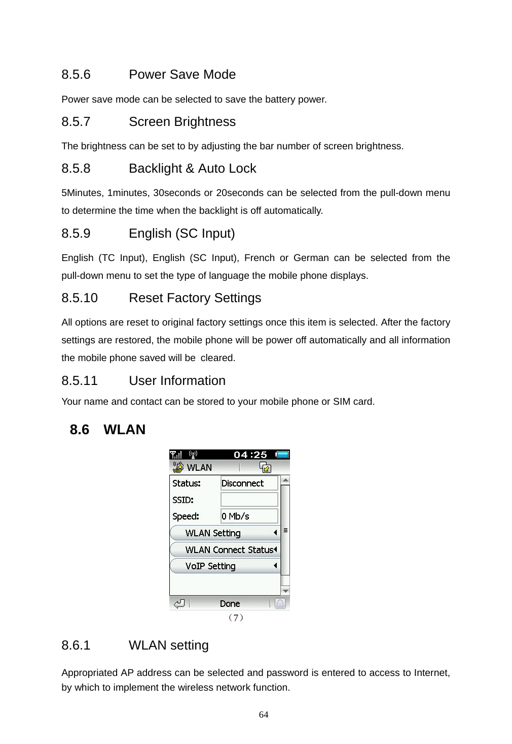  64  8.5.6  Power Save Mode Power save mode can be selected to save the battery power. 8.5.7 Screen Brightness The brightness can be set to by adjusting the bar number of screen brightness. 8.5.8 Backlight &amp; Auto Lock 5Minutes, 1minutes, 30seconds or 20seconds can be selected from the pull-down menu to determine the time when the backlight is off automatically. 8.5.9  English (SC Input) English (TC Input), English (SC Input), French or German can be selected from the pull-down menu to set the type of language the mobile phone displays. 8.5.10  Reset Factory Settings All options are reset to original factory settings once this item is selected. After the factory settings are restored, the mobile phone will be power off automatically and all information the mobile phone saved will be cleared. 8.5.11 User Information Your name and contact can be stored to your mobile phone or SIM card. 8.6 WLAN                          （7） 8.6.1 WLAN setting Appropriated AP address can be selected and password is entered to access to Internet, by which to implement the wireless network function. 