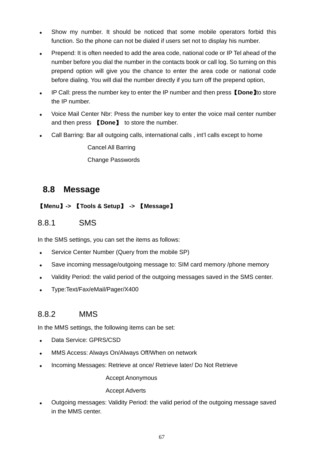 67  Show my number. It should be noticed that some mobile operators forbid this function. So the phone can not be dialed if users set not to display his number.  Prepend: It is often needed to add the area code, national code or IP Tel ahead of the number before you dial the number in the contacts book or call log. So turning on this prepend option will give you the chance to enter the area code or national code before dialing. You will dial the number directly if you turn off the prepend option,  IP Call: press the number key to enter the IP number and then press 【Done】to store the IP number.  Voice Mail Center Nbr: Press the number key to enter the voice mail center number and then press 【Done】 to store the number.  Call Barring: Bar all outgoing calls, international calls , int&rsquo;l calls except to home Cancel All Barring Change Passwords  8.8 Message 【Menu】->  【Tools &amp; Setup】 -> 【Message】 8.8.1 SMS In the SMS settings, you can set the items as follows:  Service Center Number (Query from the mobile SP)  Save incoming message/outgoing message to: SIM card memory /phone memory  Validity Period: the valid period of the outgoing messages saved in the SMS center.  Type:Text/Fax/eMail/Pager/X400   8.8.2 MMS In the MMS settings, the following items can be set:  Data Service: GPRS/CSD  MMS Access: Always On/Always Off/When on network  Incoming Messages: Retrieve at once/ Retrieve later/ Do Not Retrieve                         Accept Anonymous Accept Adverts  Outgoing messages: Validity Period: the valid period of the outgoing message saved                  in the MMS center. 
