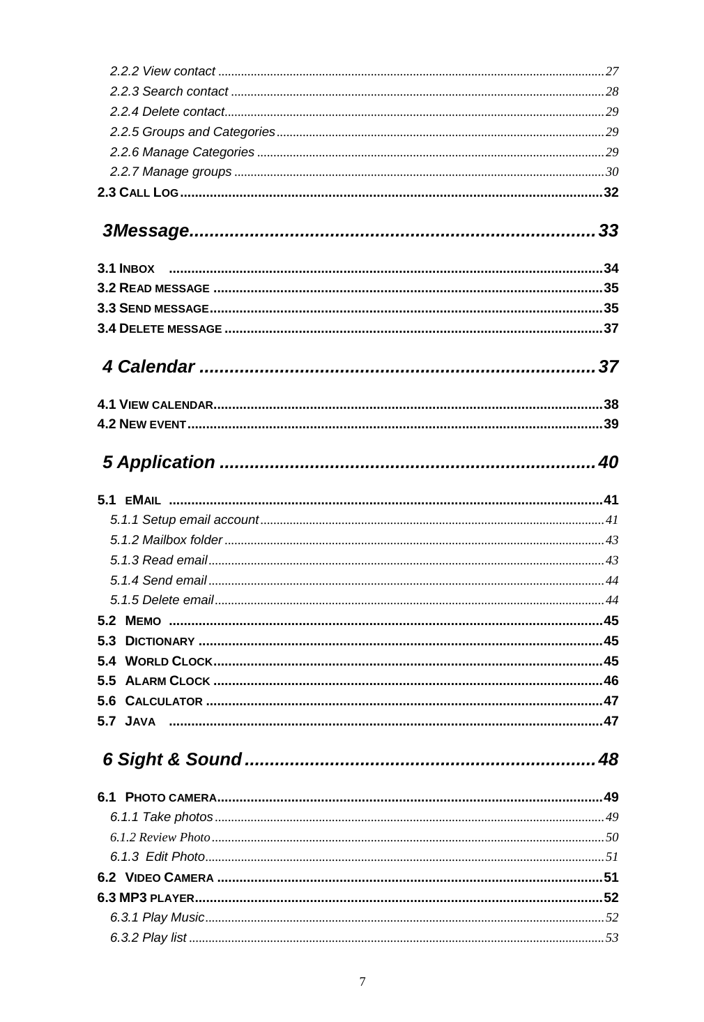  7 2.2.2 View contact .......................................................................................................................27 2.2.3 Search contact ...................................................................................................................28 2.2.4 Delete contact.....................................................................................................................29 2.2.5 Groups and Categories.....................................................................................................29 2.2.6 Manage Categories ...........................................................................................................29 2.2.7 Manage groups ..................................................................................................................30 2.3 CALL LOG..................................................................................................................32 3 Message.................................................................................33 3.1 INBOX .....................................................................................................................34 3.2 READ MESSAGE .........................................................................................................35 3.3 SEND MESSAGE..........................................................................................................35 3.4 DELETE MESSAGE ......................................................................................................37 4 Calendar ...............................................................................37 4.1 VIEW CALENDAR.........................................................................................................38 4.2 NEW EVENT................................................................................................................39 5 Application ...........................................................................40 5.1 EMAIL .....................................................................................................................41 5.1.1 Setup email account..........................................................................................................41 5.1.2 Mailbox folder .....................................................................................................................43 5.1.3 Read email..........................................................................................................................43 5.1.4 Send email ..........................................................................................................................44 5.1.5 Delete email........................................................................................................................44 5.2 MEMO .....................................................................................................................45 5.3 DICTIONARY .............................................................................................................45 5.4 WORLD CLOCK.........................................................................................................45 5.5 ALARM CLOCK .........................................................................................................46 5.6 CALCULATOR ...........................................................................................................47 5.7 JAVA .....................................................................................................................47 6 Sight &amp; Sound ......................................................................48 6.1 PHOTO CAMERA........................................................................................................49 6.1.1 Take photos ........................................................................................................................49 6.1.2 Review Photo.........................................................................................................................50 6.1.3 Edit Photo...........................................................................................................................51 6.2 VIDEO CAMERA ........................................................................................................51 6.3 MP3 PLAYER..............................................................................................................52 6.3.1 Play Music...........................................................................................................................52 6.3.2 Play list ................................................................................................................................53 