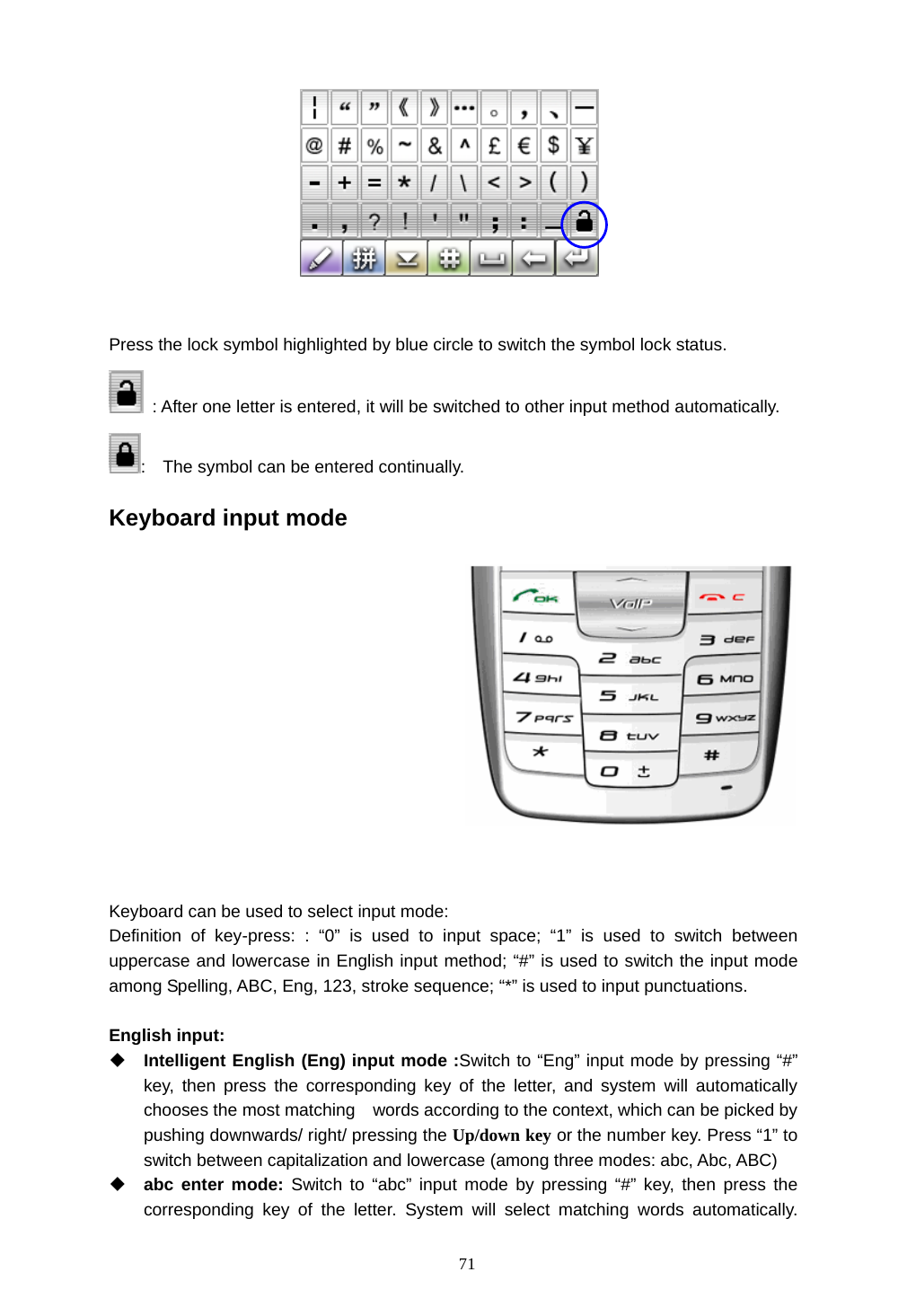  71   Press the lock symbol highlighted by blue circle to switch the symbol lock status.     : After one letter is entered, it will be switched to other input method automatically. :    The symbol can be entered continually. Keyboard input mode    Keyboard can be used to select input mode: Definition of key-press: : &ldquo;0&rdquo; is used to input space; &ldquo;1&rdquo; is used to switch between uppercase and lowercase in English input method; &ldquo;#&rdquo; is used to switch the input mode among Spelling, ABC, Eng, 123, stroke sequence; &ldquo;*&rdquo; is used to input punctuations.    English input:  Intelligent English (Eng) input mode :Switch to &ldquo;Eng&rdquo; input mode by pressing &ldquo;#&rdquo; key, then press the corresponding key of the letter, and system will automatically chooses the most matching    words according to the context, which can be picked by pushing downwards/ right/ pressing the Up/down key or the number key. Press &ldquo;1&rdquo; to switch between capitalization and lowercase (among three modes: abc, Abc, ABC)  abc enter mode: Switch to &ldquo;abc&rdquo; input mode by pressing &ldquo;#&rdquo; key, then press the corresponding key of the letter. System will select matching words automatically.  