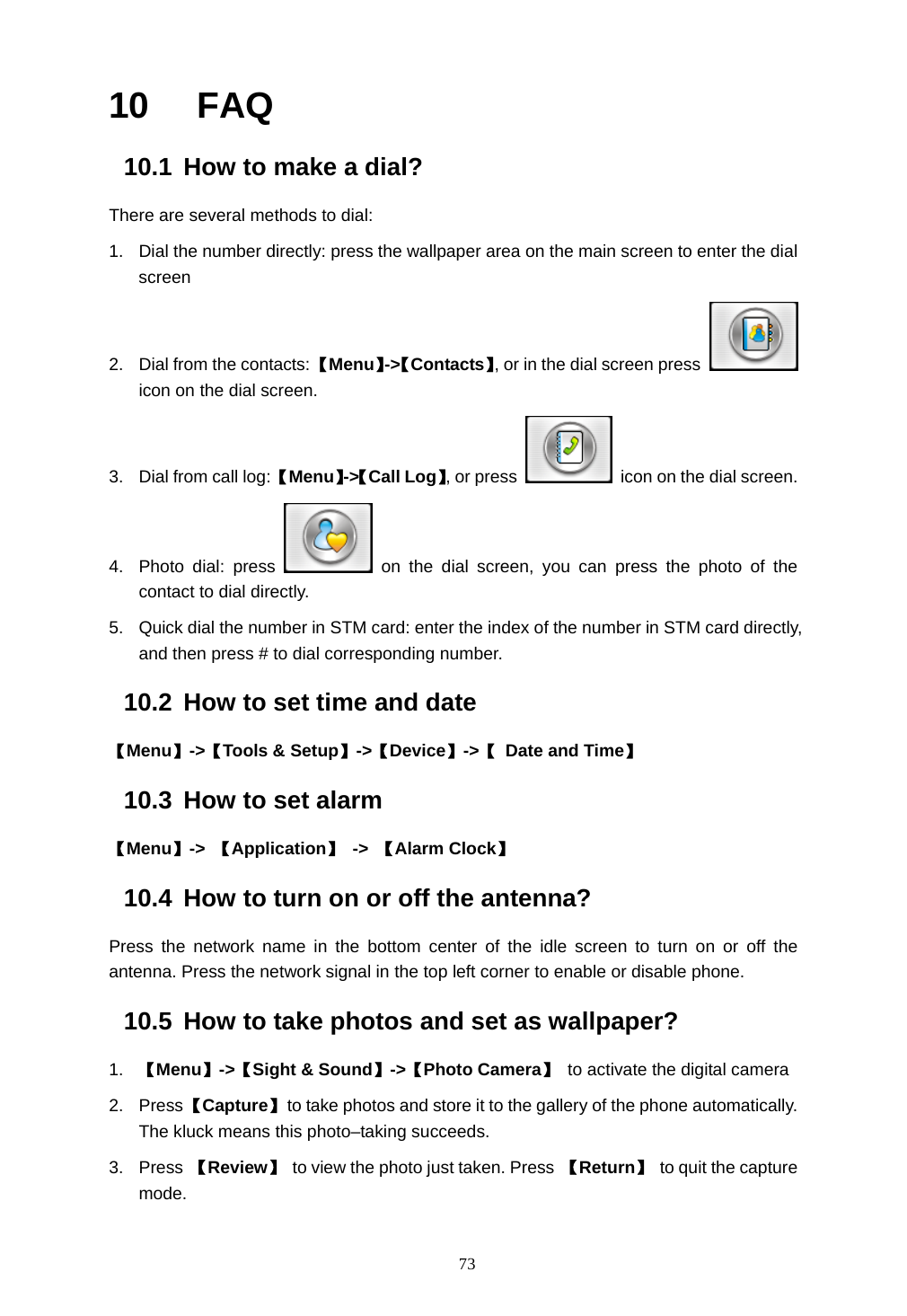  73 10  FAQ 10.1  How to make a dial? There are several methods to dial: 1.  Dial the number directly: press the wallpaper area on the main screen to enter the dial screen  2.  Dial from the contacts: 【Menu】->【Contacts】, or in the dial screen press   icon on the dial screen. 3.  Dial from call log: 【Menu】->【Call Log】, or press    icon on the dial screen. 4. Photo dial: press   on the dial screen, you can press the photo of the contact to dial directly. 5.  Quick dial the number in STM card: enter the index of the number in STM card directly, and then press # to dial corresponding number. 10.2  How to set time and date 【Menu】->【Tools &amp; Setup】->【Device】->【 Date and Time】 10.3  How to set alarm 【Menu】->  【Application】 -> 【Alarm Clock】 10.4  How to turn on or off the antenna? Press the network name in the bottom center of the idle screen to turn on or off the antenna. Press the network signal in the top left corner to enable or disable phone. 10.5  How to take photos and set as wallpaper? 1.  【Menu】->【Sight &amp; Sound】->【Photo Camera】 to activate the digital camera     2. Press 【Capture】  to take photos and store it to the gallery of the phone automatically. The kluck means this photo&ndash;taking succeeds.   3. Press 【Review】 to view the photo just taken. Press  【Return】 to quit the capture mode. 