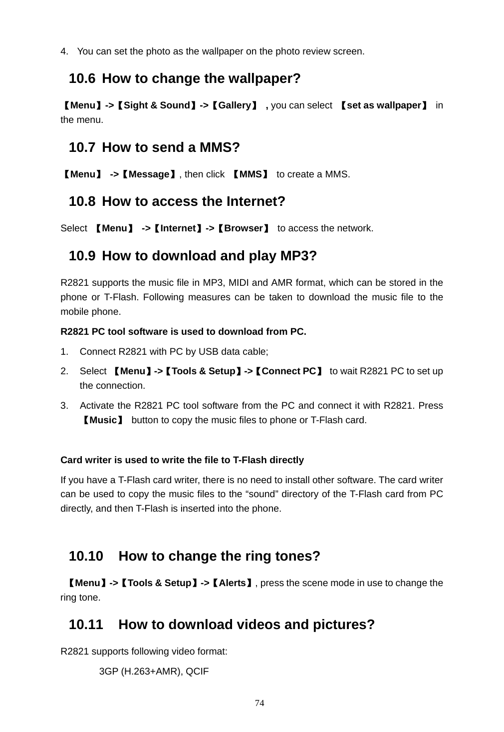  74 4.  You can set the photo as the wallpaper on the photo review screen. 10.6  How to change the wallpaper? 【Menu】->【Sight &amp; Sound】->【Gallery】 , you can select 【set as wallpaper】 in the menu. 10.7  How to send a MMS? 【Menu】 ->【Message】, then click  【MMS】 to create a MMS. 10.8  How to access the Internet? Select  【Menu】 ->【Internet】->【Browser】 to access the network. 10.9  How to download and play MP3? R2821 supports the music file in MP3, MIDI and AMR format, which can be stored in the phone or T-Flash. Following measures can be taken to download the music file to the mobile phone.   R2821 PC tool software is used to download from PC. 1.  Connect R2821 with PC by USB data cable; 2. Select 【Menu】->【Tools &amp; Setup】->【Connect PC】  to wait R2821 PC to set up the connection. 3.  Activate the R2821 PC tool software from the PC and connect it with R2821. Press 【Music】  button to copy the music files to phone or T-Flash card.  Card writer is used to write the file to T-Flash directly If you have a T-Flash card writer, there is no need to install other software. The card writer can be used to copy the music files to the &ldquo;sound&rdquo; directory of the T-Flash card from PC directly, and then T-Flash is inserted into the phone.  10.10  How to change the ring tones?  【Menu】->【Tools &amp; Setup】->【Alerts】, press the scene mode in use to change the ring tone. 10.11  How to download videos and pictures? R2821 supports following video format: 3GP (H.263+AMR), QCIF 