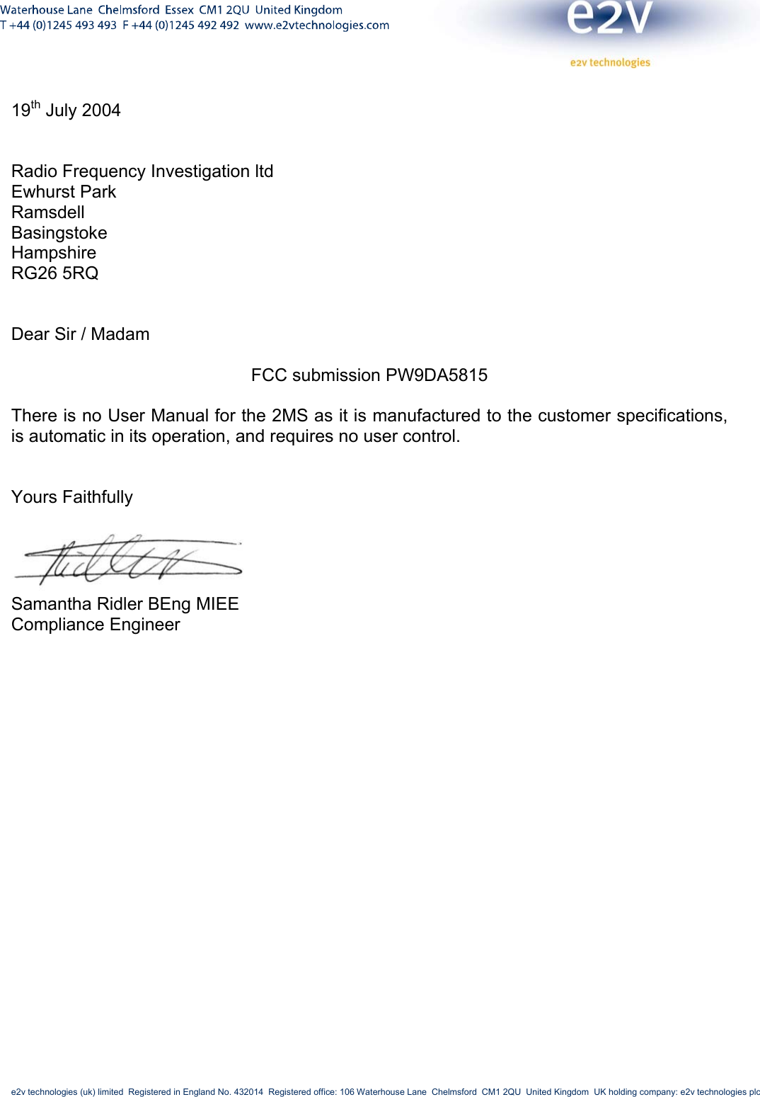     e2v technologies (uk) limited  Registered in England No. 432014  Registered office: 106 Waterhouse Lane  Chelmsford  CM1 2QU  United Kingdom  UK holding company: e2v technologies plc        19th July 2004   Radio Frequency Investigation ltd Ewhurst Park Ramsdell Basingstoke Hampshire RG26 5RQ   Dear Sir / Madam  FCC submission PW9DA5815  There is no User Manual for the 2MS as it is manufactured to the customer specifications, is automatic in its operation, and requires no user control.   Yours Faithfully   Samantha Ridler BEng MIEE  Compliance Engineer  