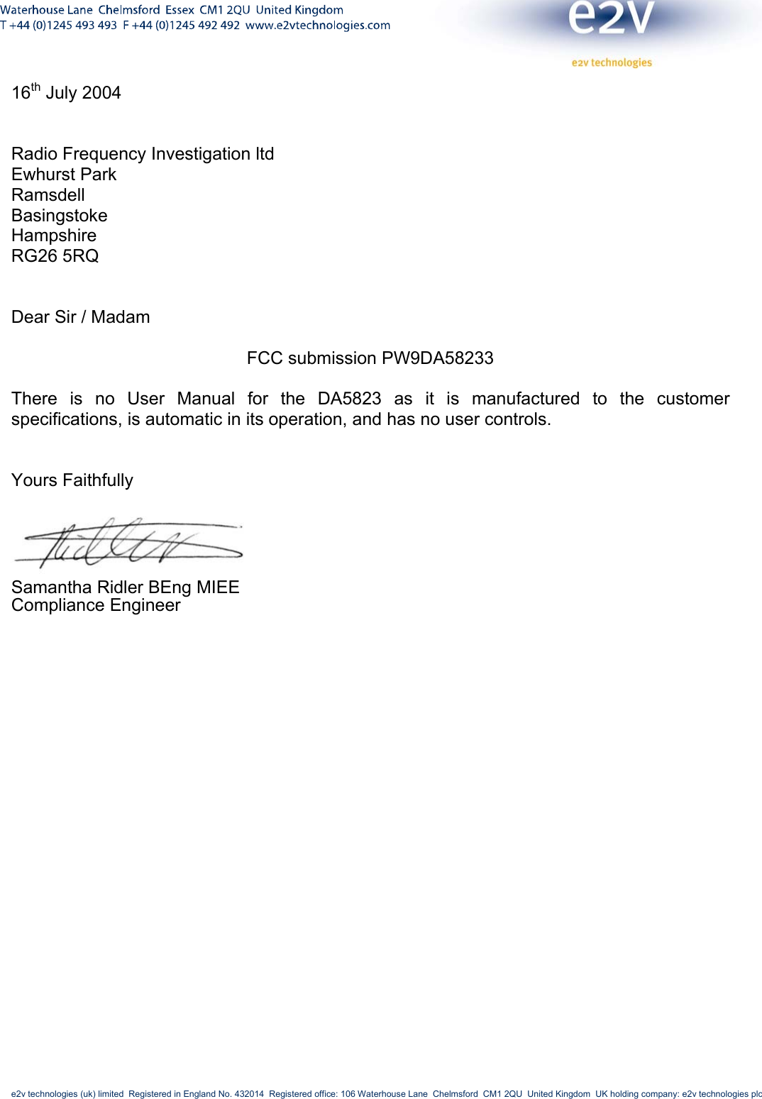     e2v technologies (uk) limited  Registered in England No. 432014  Registered office: 106 Waterhouse Lane  Chelmsford  CM1 2QU  United Kingdom  UK holding company: e2v technologies plc       16th July 2004   Radio Frequency Investigation ltd Ewhurst Park Ramsdell Basingstoke Hampshire RG26 5RQ   Dear Sir / Madam  FCC submission PW9DA58233  There is no User Manual for the DA5823 as it is manufactured to the customer specifications, is automatic in its operation, and has no user controls.   Yours Faithfully   Samantha Ridler BEng MIEE  Compliance Engineer 