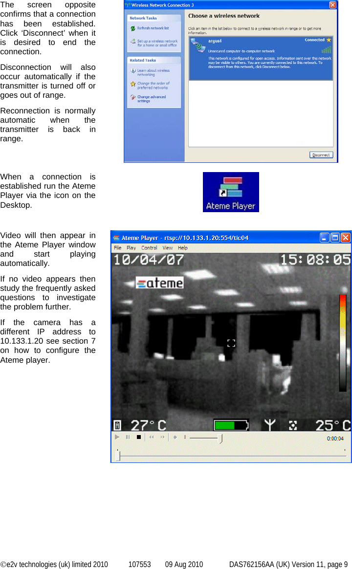  ©e2v technologies (uk) limited 2010  107553  09 Aug 2010  DAS762156AA (UK) Version 11, page 9 The screen opposite confirms that a connection has been established. Click ‘Disconnect’ when it is desired to end the connection. Disconnection will also occur automatically if the transmitter is turned off or goes out of range. Reconnection is normally automatic when the transmitter is back in range.   When a connection is established run the Ateme Player via the icon on the Desktop.     Video will then appear in the Ateme Player window and start playing automatically. If no video appears then study the frequently asked questions to investigate the problem further. If the camera has a different IP address to 10.133.1.20 see section 7 on how to configure the Ateme player.    