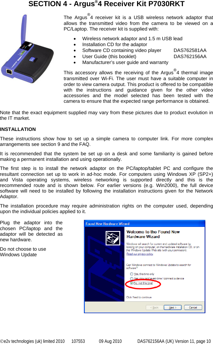 ©e2v technologies (uk) limited 2010  107553  09 Aug 2010  DAS762156AA (UK) Version 11, page 10 SECTION 4 - Argus®4 Receiver Kit P7030RKT   The Argus®4 receiver kit is a USB wireless network adaptor that allows the transmitted video from the camera to be viewed on a PC/Laptop. The receiver kit is supplied with: •  Wireless network adaptor and 1.5 m USB lead •  Installation CD for the adaptor •  Software CD containing video player  DAS762581AA •  User Guide (this booklet)    DAS762156AA •  Manufacturer’s user guide and warranty This accessory allows the receiving of the Argus®4 thermal image transmitted over Wi-Fi. The user must have a suitable computer in order to view camera output. This product is offered to be compatible with the instructions and guidance given for the other video accessories and the model selected has been tested with the camera to ensure that the expected range performance is obtained.  Note that the exact equipment supplied may vary from these pictures due to product evolution in the IT market.  INSTALLATION These instructions show how to set up a simple camera to computer link. For more complex arrangements see section 9 and the FAQ. It is recommended that the system be set up on a desk and some familiarity is gained before making a permanent installation and using operationally. The first step is to install the network adaptor on the PC/laptop/tablet PC and configure the resultant connection set up to work in ad-hoc mode. For computers using Windows XP (SP2+) and Vista operating systems, wireless networking is supported directly and this is the recommended route and is shown below. For earlier versions (e.g. Win2000), the full device software will need to be installed by following the installation instructions given for the Network Adaptor. The installation procedure may require administration rights on the computer used, depending upon the individual policies applied to it.  Plug the adaptor into the chosen PC/laptop and the adaptor will be detected as new hardware. Do not choose to use Windows Update  