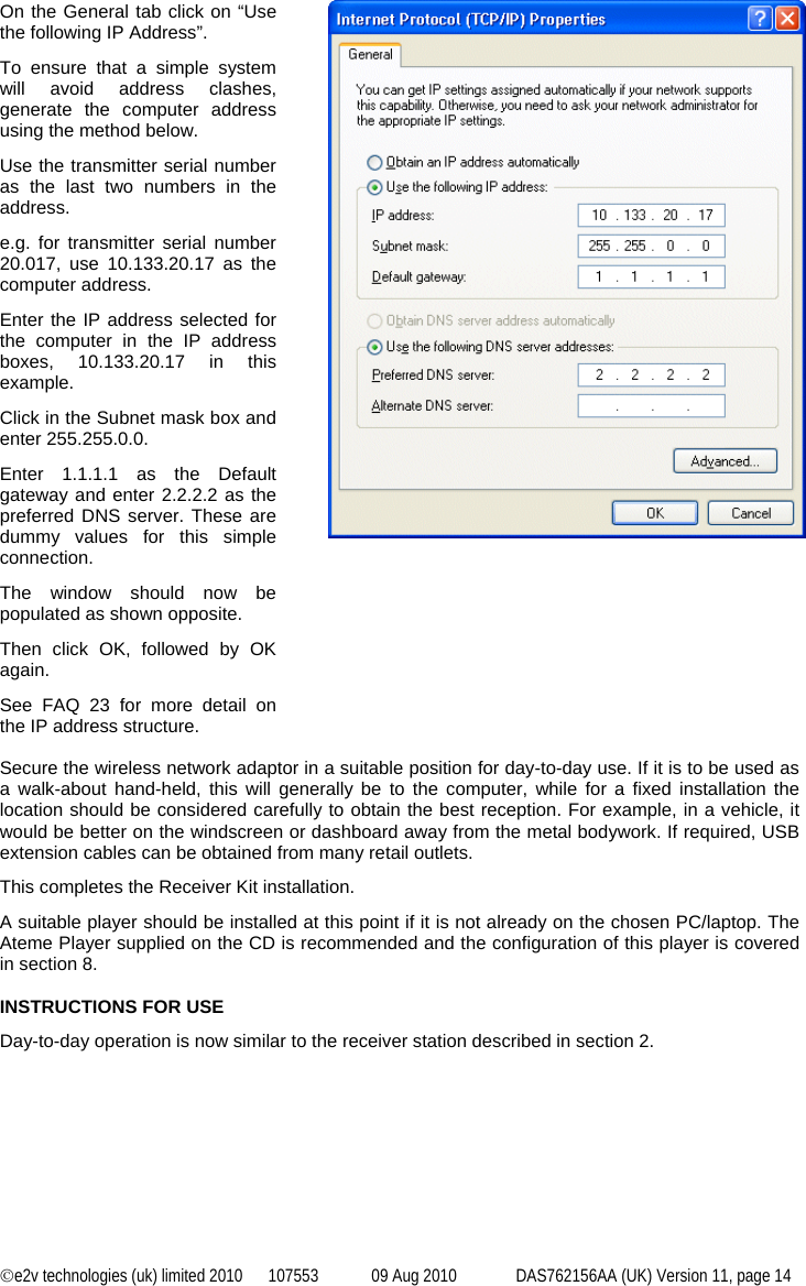 ©e2v technologies (uk) limited 2010  107553  09 Aug 2010  DAS762156AA (UK) Version 11, page 14  On the General tab click on “Use the following IP Address”. To ensure that a simple system will avoid address clashes, generate the computer address using the method below. Use the transmitter serial number as the last two numbers in the address. e.g. for transmitter serial number 20.017, use 10.133.20.17 as the computer address. Enter the IP address selected for the computer in the IP address boxes, 10.133.20.17 in this example. Click in the Subnet mask box and enter 255.255.0.0. Enter 1.1.1.1 as the Default gateway and enter 2.2.2.2 as the preferred DNS server. These are dummy values for this simple connection. The window should now be populated as shown opposite. Then click OK, followed by OK again. See FAQ 23 for more detail on the IP address structure.    Secure the wireless network adaptor in a suitable position for day-to-day use. If it is to be used as a walk-about hand-held, this will generally be to the computer, while for a fixed installation the location should be considered carefully to obtain the best reception. For example, in a vehicle, it would be better on the windscreen or dashboard away from the metal bodywork. If required, USB extension cables can be obtained from many retail outlets. This completes the Receiver Kit installation. A suitable player should be installed at this point if it is not already on the chosen PC/laptop. The Ateme Player supplied on the CD is recommended and the configuration of this player is covered in section 8.  INSTRUCTIONS FOR USE Day-to-day operation is now similar to the receiver station described in section 2. 