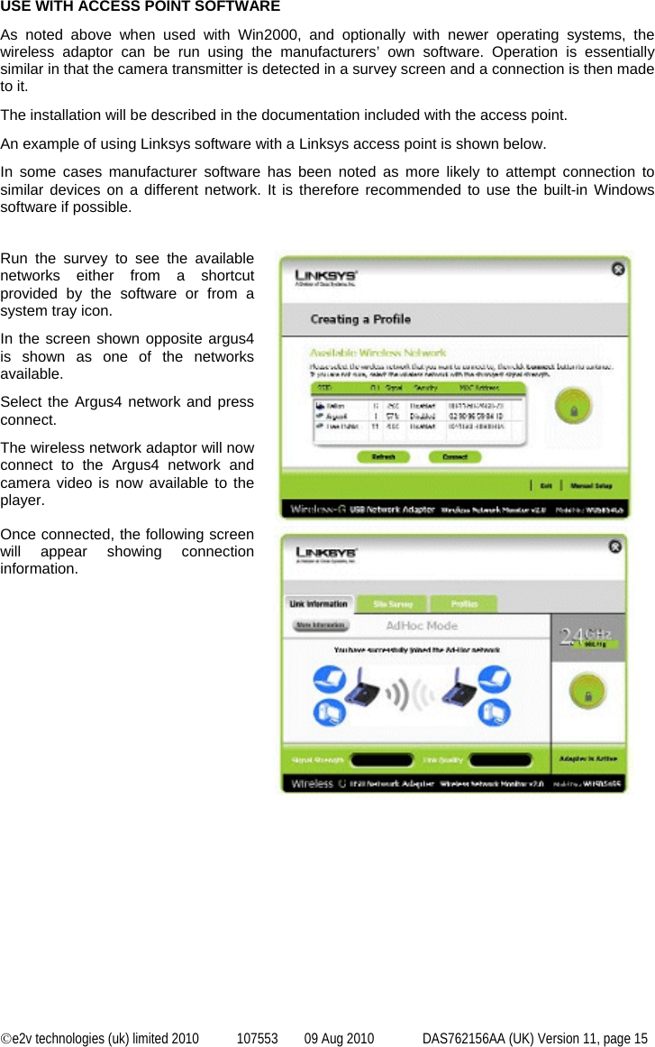  ©e2v technologies (uk) limited 2010  107553  09 Aug 2010  DAS762156AA (UK) Version 11, page 15 USE WITH ACCESS POINT SOFTWARE As noted above when used with Win2000, and optionally with newer operating systems, the wireless adaptor can be run using the manufacturers’ own software. Operation is essentially similar in that the camera transmitter is detected in a survey screen and a connection is then made to it. The installation will be described in the documentation included with the access point. An example of using Linksys software with a Linksys access point is shown below. In some cases manufacturer software has been noted as more likely to attempt connection to similar devices on a different network. It is therefore recommended to use the built-in Windows software if possible.   Run the survey to see the available networks either from a shortcut provided by the software or from a system tray icon. In the screen shown opposite argus4 is shown as one of the networks available. Select the Argus4 network and press connect. The wireless network adaptor will now connect to the Argus4 network and camera video is now available to the player.   Once connected, the following screen will appear showing connection information.    