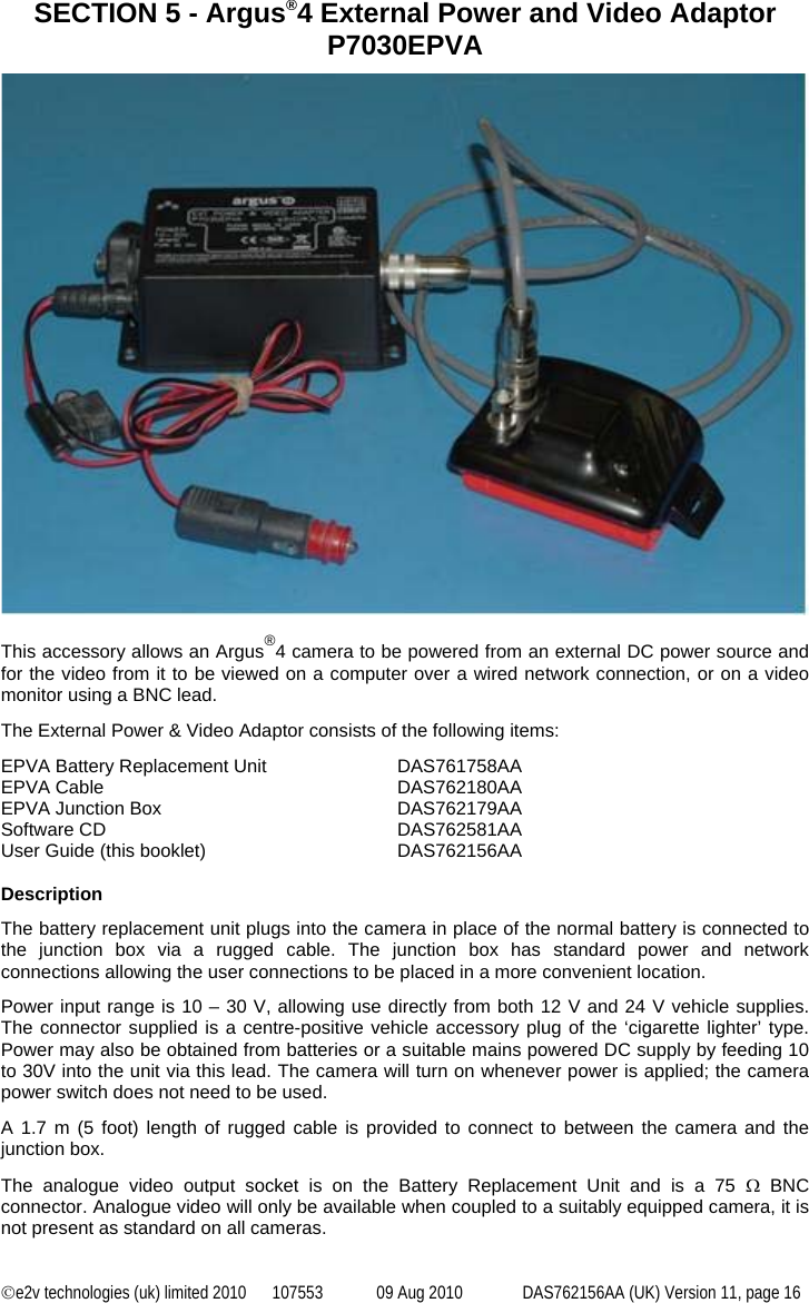 ©e2v technologies (uk) limited 2010  107553  09 Aug 2010  DAS762156AA (UK) Version 11, page 16 SECTION 5 - Argus®4 External Power and Video Adaptor P7030EPVA   This accessory allows an Argus®4 camera to be powered from an external DC power source and for the video from it to be viewed on a computer over a wired network connection, or on a video monitor using a BNC lead. The External Power &amp; Video Adaptor consists of the following items: EPVA Battery Replacement Unit  DAS761758AA EPVA Cable  DAS762180AA EPVA Junction Box  DAS762179AA Software CD  DAS762581AA User Guide (this booklet)  DAS762156AA  Description The battery replacement unit plugs into the camera in place of the normal battery is connected to the junction box via a rugged cable. The junction box has standard power and network connections allowing the user connections to be placed in a more convenient location. Power input range is 10 – 30 V, allowing use directly from both 12 V and 24 V vehicle supplies. The connector supplied is a centre-positive vehicle accessory plug of the ‘cigarette lighter’ type. Power may also be obtained from batteries or a suitable mains powered DC supply by feeding 10 to 30V into the unit via this lead. The camera will turn on whenever power is applied; the camera power switch does not need to be used. A 1.7 m (5 foot) length of rugged cable is provided to connect to between the camera and the junction box.  The analogue video output socket is on the Battery Replacement Unit and is a 75 Ω BNC connector. Analogue video will only be available when coupled to a suitably equipped camera, it is not present as standard on all cameras. 