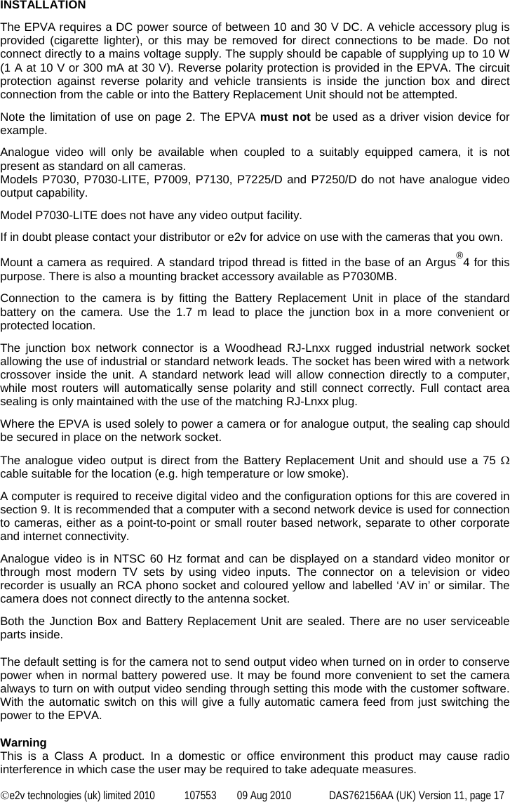  ©e2v technologies (uk) limited 2010  107553  09 Aug 2010  DAS762156AA (UK) Version 11, page 17  INSTALLATION The EPVA requires a DC power source of between 10 and 30 V DC. A vehicle accessory plug is provided (cigarette lighter), or this may be removed for direct connections to be made. Do not connect directly to a mains voltage supply. The supply should be capable of supplying up to 10 W (1 A at 10 V or 300 mA at 30 V). Reverse polarity protection is provided in the EPVA. The circuit protection against reverse polarity and vehicle transients is inside the junction box and direct connection from the cable or into the Battery Replacement Unit should not be attempted. Note the limitation of use on page 2. The EPVA must not be used as a driver vision device for example.  Analogue video will only be available when coupled to a suitably equipped camera, it is not present as standard on all cameras. Models P7030, P7030-LITE, P7009, P7130, P7225/D and P7250/D do not have analogue video output capability. Model P7030-LITE does not have any video output facility. If in doubt please contact your distributor or e2v for advice on use with the cameras that you own.  Mount a camera as required. A standard tripod thread is fitted in the base of an Argus®4 for this purpose. There is also a mounting bracket accessory available as P7030MB. Connection to the camera is by fitting the Battery Replacement Unit in place of the standard battery on the camera. Use the 1.7 m lead to place the junction box in a more convenient or protected location. The junction box network connector is a Woodhead RJ-Lnxx rugged industrial network socket allowing the use of industrial or standard network leads. The socket has been wired with a network crossover inside the unit. A standard network lead will allow connection directly to a computer, while most routers will automatically sense polarity and still connect correctly. Full contact area sealing is only maintained with the use of the matching RJ-Lnxx plug. Where the EPVA is used solely to power a camera or for analogue output, the sealing cap should be secured in place on the network socket. The analogue video output is direct from the Battery Replacement Unit and should use a 75 Ω cable suitable for the location (e.g. high temperature or low smoke). A computer is required to receive digital video and the configuration options for this are covered in section 9. It is recommended that a computer with a second network device is used for connection to cameras, either as a point-to-point or small router based network, separate to other corporate and internet connectivity. Analogue video is in NTSC 60 Hz format and can be displayed on a standard video monitor or through most modern TV sets by using video inputs. The connector on a television or video recorder is usually an RCA phono socket and coloured yellow and labelled ‘AV in’ or similar. The camera does not connect directly to the antenna socket. Both the Junction Box and Battery Replacement Unit are sealed. There are no user serviceable parts inside.  The default setting is for the camera not to send output video when turned on in order to conserve power when in normal battery powered use. It may be found more convenient to set the camera always to turn on with output video sending through setting this mode with the customer software. With the automatic switch on this will give a fully automatic camera feed from just switching the power to the EPVA.  Warning This is a Class A product. In a domestic or office environment this product may cause radio interference in which case the user may be required to take adequate measures. 