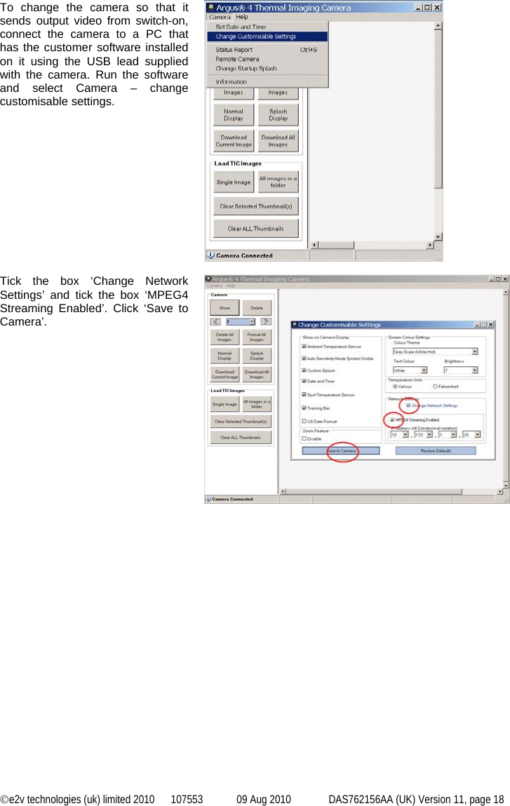 ©e2v technologies (uk) limited 2010  107553  09 Aug 2010  DAS762156AA (UK) Version 11, page 18   To change the camera so that it sends output video from switch-on, connect the camera to a PC that has the customer software installed on it using the USB lead supplied with the camera. Run the software and select Camera – change customisable settings.   Tick the box ‘Change Network Settings’ and tick the box ‘MPEG4 Streaming Enabled’. Click ‘Save to Camera’.   