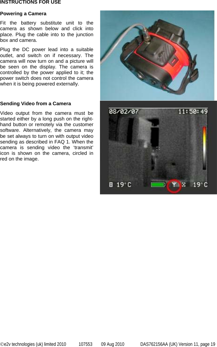  ©e2v technologies (uk) limited 2010  107553  09 Aug 2010  DAS762156AA (UK) Version 11, page 19 INSTRUCTIONS FOR USE  Powering a Camera Fit the battery substitute unit to the camera as shown below and click into place. Plug the cable into to the junction box and camera. Plug the DC power lead into a suitable outlet, and switch on if necessary. The camera will now turn on and a picture will be seen on the display. The camera is controlled by the power applied to it; the power switch does not control the camera when it is being powered externally.  Sending Video from a Camera Video output from the camera must be started either by a long push on the right-hand button or remotely via the customer software. Alternatively, the camera may be set always to turn on with output video sending as described in FAQ 1. When the camera is sending video the ‘transmit’ icon is shown on the camera, circled in red on the image.  