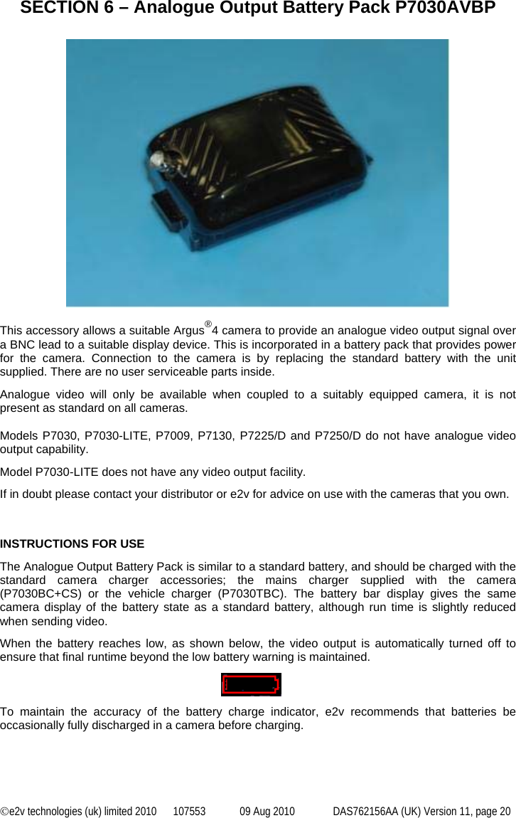 ©e2v technologies (uk) limited 2010  107553  09 Aug 2010  DAS762156AA (UK) Version 11, page 20  SECTION 6 – Analogue Output Battery Pack P7030AVBP    This accessory allows a suitable Argus®4 camera to provide an analogue video output signal over a BNC lead to a suitable display device. This is incorporated in a battery pack that provides power for the camera. Connection to the camera is by replacing the standard battery with the unit supplied. There are no user serviceable parts inside. Analogue video will only be available when coupled to a suitably equipped camera, it is not present as standard on all cameras.  Models P7030, P7030-LITE, P7009, P7130, P7225/D and P7250/D do not have analogue video output capability. Model P7030-LITE does not have any video output facility. If in doubt please contact your distributor or e2v for advice on use with the cameras that you own.    INSTRUCTIONS FOR USE The Analogue Output Battery Pack is similar to a standard battery, and should be charged with the standard camera charger accessories; the mains charger supplied with the camera (P7030BC+CS) or the vehicle charger (P7030TBC). The battery bar display gives the same camera display of the battery state as a standard battery, although run time is slightly reduced when sending video. When the battery reaches low, as shown below, the video output is automatically turned off to ensure that final runtime beyond the low battery warning is maintained.    To maintain the accuracy of the battery charge indicator, e2v recommends that batteries be occasionally fully discharged in a camera before charging.  