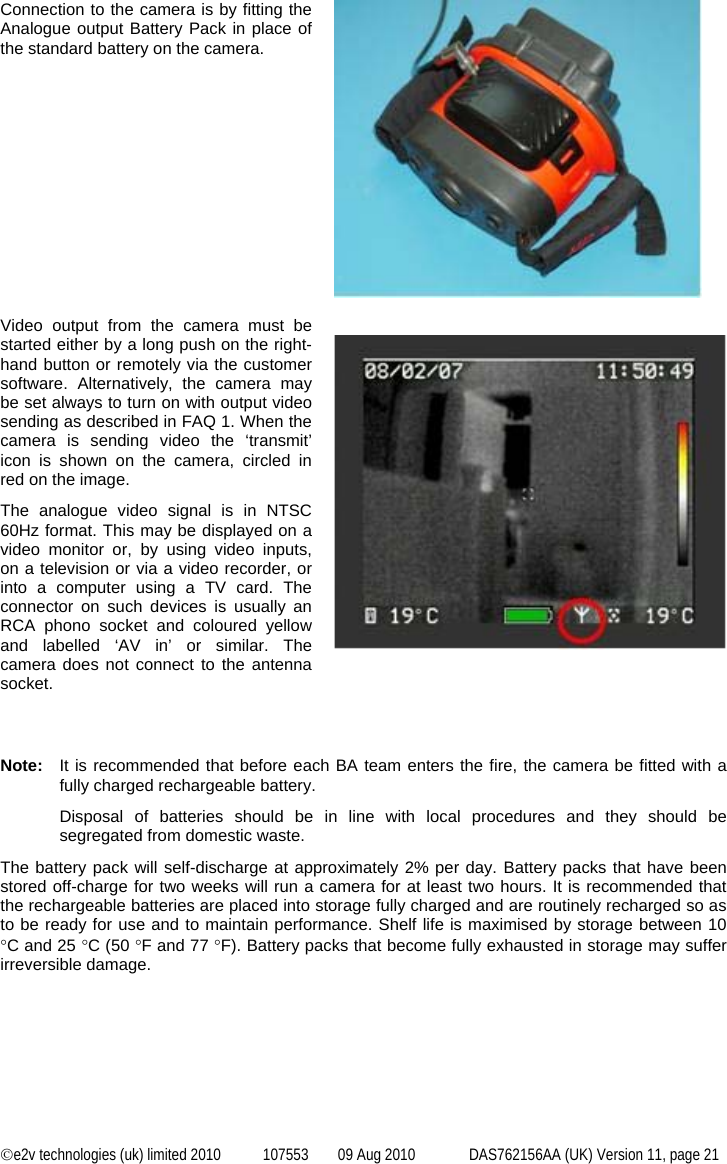  ©e2v technologies (uk) limited 2010  107553  09 Aug 2010  DAS762156AA (UK) Version 11, page 21 Connection to the camera is by fitting the Analogue output Battery Pack in place of the standard battery on the camera.    Video output from the camera must be started either by a long push on the right-hand button or remotely via the customer software. Alternatively, the camera may be set always to turn on with output video sending as described in FAQ 1. When the camera is sending video the ‘transmit’ icon is shown on the camera, circled in red on the image. The analogue video signal is in NTSC 60Hz format. This may be displayed on a video monitor or, by using video inputs, on a television or via a video recorder, or into a computer using a TV card. The connector on such devices is usually an RCA phono socket and coloured yellow and labelled ‘AV in’ or similar. The camera does not connect to the antenna socket.     Note:  It is recommended that before each BA team enters the fire, the camera be fitted with a fully charged rechargeable battery. Disposal of batteries should be in line with local procedures and they should be segregated from domestic waste. The battery pack will self-discharge at approximately 2% per day. Battery packs that have been stored off-charge for two weeks will run a camera for at least two hours. It is recommended that the rechargeable batteries are placed into storage fully charged and are routinely recharged so as to be ready for use and to maintain performance. Shelf life is maximised by storage between 10 °C and 25 °C (50 °F and 77 °F). Battery packs that become fully exhausted in storage may suffer irreversible damage. 