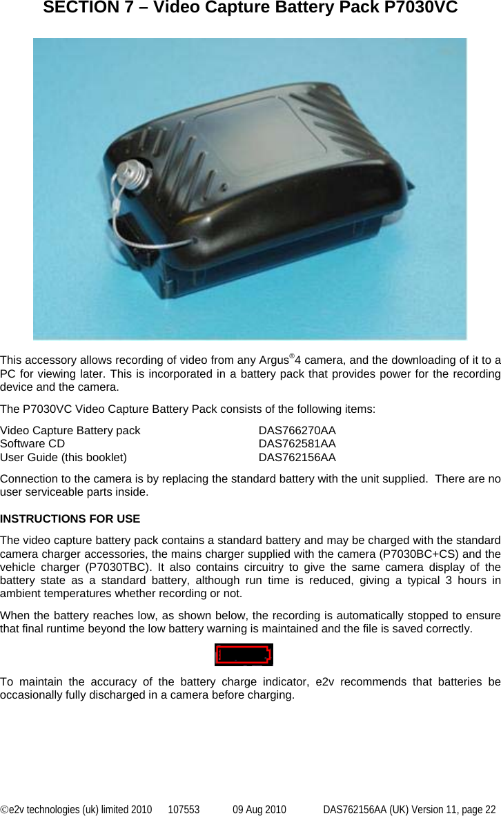 ©e2v technologies (uk) limited 2010  107553  09 Aug 2010  DAS762156AA (UK) Version 11, page 22 SECTION 7 – Video Capture Battery Pack P7030VC    This accessory allows recording of video from any Argus®4 camera, and the downloading of it to a PC for viewing later. This is incorporated in a battery pack that provides power for the recording device and the camera. The P7030VC Video Capture Battery Pack consists of the following items: Video Capture Battery pack   DAS766270AA Software CD    DAS762581AA User Guide (this booklet)  DAS762156AA Connection to the camera is by replacing the standard battery with the unit supplied.  There are no user serviceable parts inside.  INSTRUCTIONS FOR USE The video capture battery pack contains a standard battery and may be charged with the standard camera charger accessories, the mains charger supplied with the camera (P7030BC+CS) and the vehicle charger (P7030TBC). It also contains circuitry to give the same camera display of the battery state as a standard battery, although run time is reduced, giving a typical 3 hours in ambient temperatures whether recording or not. When the battery reaches low, as shown below, the recording is automatically stopped to ensure that final runtime beyond the low battery warning is maintained and the file is saved correctly.    To maintain the accuracy of the battery charge indicator, e2v recommends that batteries be occasionally fully discharged in a camera before charging.    