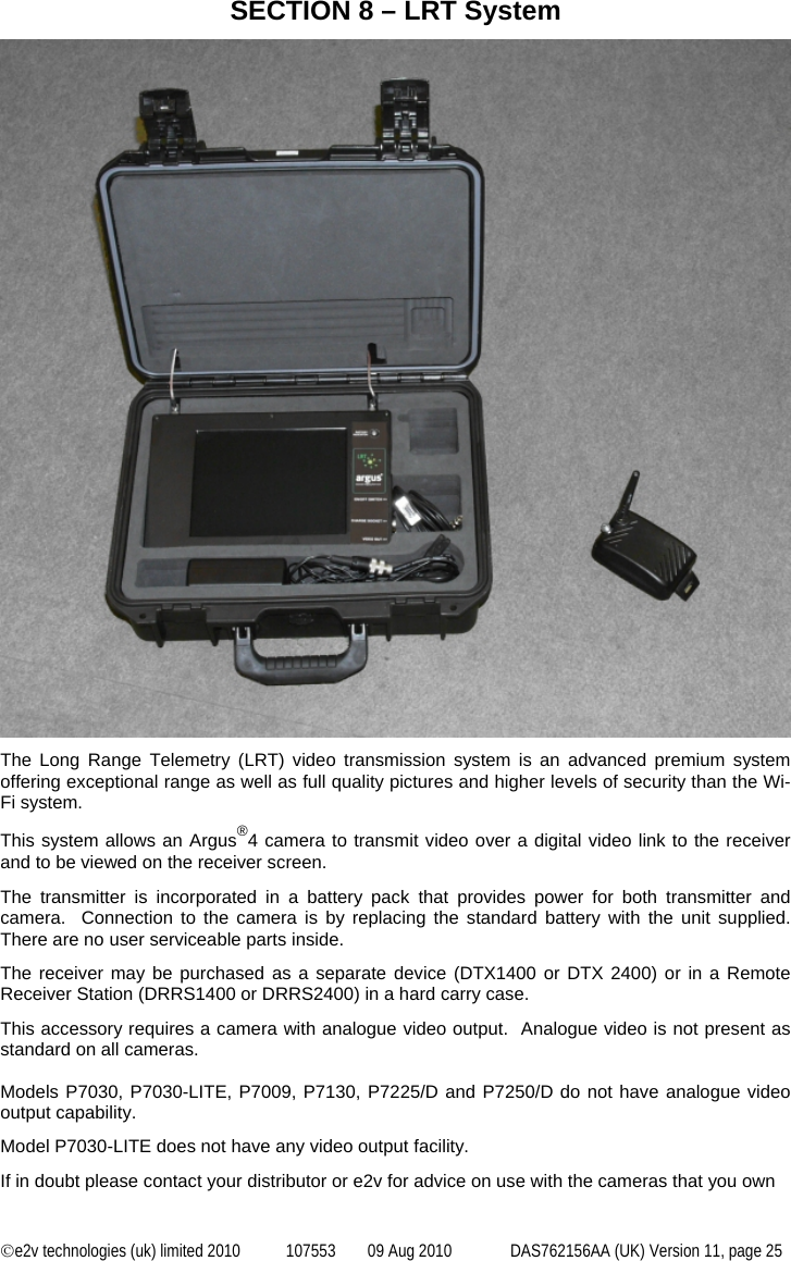  ©e2v technologies (uk) limited 2010  107553  09 Aug 2010  DAS762156AA (UK) Version 11, page 25 SECTION 8 – LRT System  The Long Range Telemetry (LRT) video transmission system is an advanced premium system offering exceptional range as well as full quality pictures and higher levels of security than the Wi-Fi system. This system allows an Argus®4 camera to transmit video over a digital video link to the receiver and to be viewed on the receiver screen.  The transmitter is incorporated in a battery pack that provides power for both transmitter and camera.  Connection to the camera is by replacing the standard battery with the unit supplied.  There are no user serviceable parts inside. The receiver may be purchased as a separate device (DTX1400 or DTX 2400) or in a Remote Receiver Station (DRRS1400 or DRRS2400) in a hard carry case. This accessory requires a camera with analogue video output.  Analogue video is not present as standard on all cameras.  Models P7030, P7030-LITE, P7009, P7130, P7225/D and P7250/D do not have analogue video output capability. Model P7030-LITE does not have any video output facility. If in doubt please contact your distributor or e2v for advice on use with the cameras that you own   