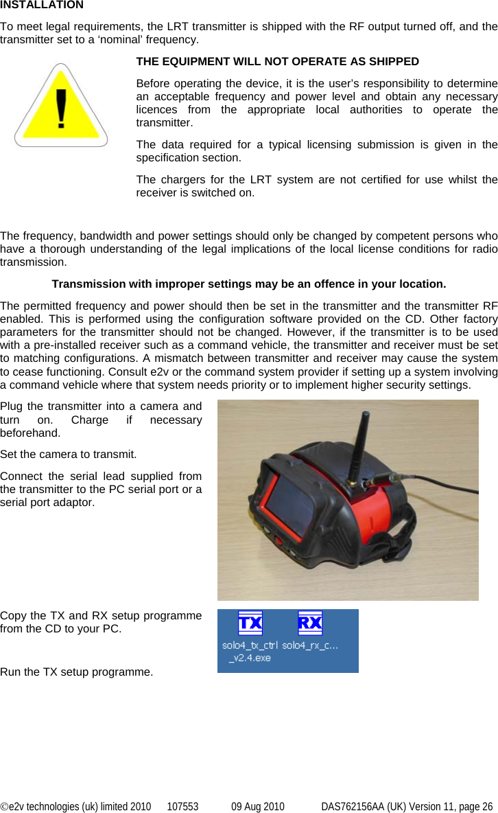 ©e2v technologies (uk) limited 2010  107553  09 Aug 2010  DAS762156AA (UK) Version 11, page 26 INSTALLATION To meet legal requirements, the LRT transmitter is shipped with the RF output turned off, and the transmitter set to a ‘nominal’ frequency.    THE EQUIPMENT WILL NOT OPERATE AS SHIPPED Before operating the device, it is the user’s responsibility to determine an acceptable frequency and power level and obtain any necessary licences from the appropriate local authorities to operate the transmitter. The data required for a typical licensing submission is given in the specification section. The chargers for the LRT system are not certified for use whilst the receiver is switched on.  The frequency, bandwidth and power settings should only be changed by competent persons who have a thorough understanding of the legal implications of the local license conditions for radio transmission. Transmission with improper settings may be an offence in your location. The permitted frequency and power should then be set in the transmitter and the transmitter RF enabled. This is performed using the configuration software provided on the CD. Other factory parameters for the transmitter should not be changed. However, if the transmitter is to be used with a pre-installed receiver such as a command vehicle, the transmitter and receiver must be set to matching configurations. A mismatch between transmitter and receiver may cause the system to cease functioning. Consult e2v or the command system provider if setting up a system involving a command vehicle where that system needs priority or to implement higher security settings. Plug the transmitter into a camera and turn on. Charge if necessary beforehand. Set the camera to transmit. Connect the serial lead supplied from the transmitter to the PC serial port or a serial port adaptor.  Copy the TX and RX setup programme from the CD to your PC.  Run the TX setup programme.   