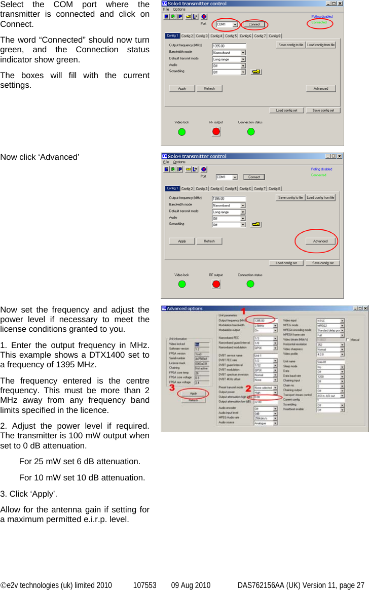  ©e2v technologies (uk) limited 2010  107553  09 Aug 2010  DAS762156AA (UK) Version 11, page 27 Select the COM port where the transmitter is connected and click on Connect. The word “Connected” should now turn green, and the Connection status indicator show green. The boxes will fill with the current settings.  Now click ‘Advanced’  Now set the frequency and adjust the power level if necessary to meet the license conditions granted to you. 1. Enter the output frequency in MHz. This example shows a DTX1400 set to a frequency of 1395 MHz. The frequency entered is the centre frequency. This must be more than 2 MHz away from any frequency band limits specified in the licence. 2. Adjust the power level if required. The transmitter is 100 mW output when set to 0 dB attenuation. For 25 mW set 6 dB attenuation. For 10 mW set 10 dB attenuation. 3. Click ‘Apply’. Allow for the antenna gain if setting for a maximum permitted e.i.r.p. level.  