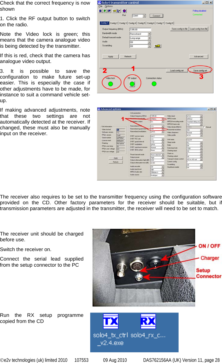 ©e2v technologies (uk) limited 2010  107553  09 Aug 2010  DAS762156AA (UK) Version 11, page 28 Check that the correct frequency is now shown 1. Click the RF output button to switch on the radio. Note the Video lock is green; this means that the camera analogue video is being detected by the transmitter. If this is red, check that the camera has analogue video output. 3. It is possible to save the configuration to make future set-up easier. This is especially the case if other adjustments have to be made, for instance to suit a command vehicle set-up.  If making advanced adjustments, note that these two settings are not automatically detected at the receiver. If changed, these must also be manually input on the receiver.   The receiver also requires to be set to the transmitter frequency using the configuration software provided on the CD. Other factory parameters for the receiver should be suitable, but if transmission parameters are adjusted in the transmitter, the receiver will need to be set to match.   The receiver unit should be charged before use. Switch the receiver on. Connect the serial lead supplied from the setup connector to the PC  Run the RX setup programme copied from the CD  