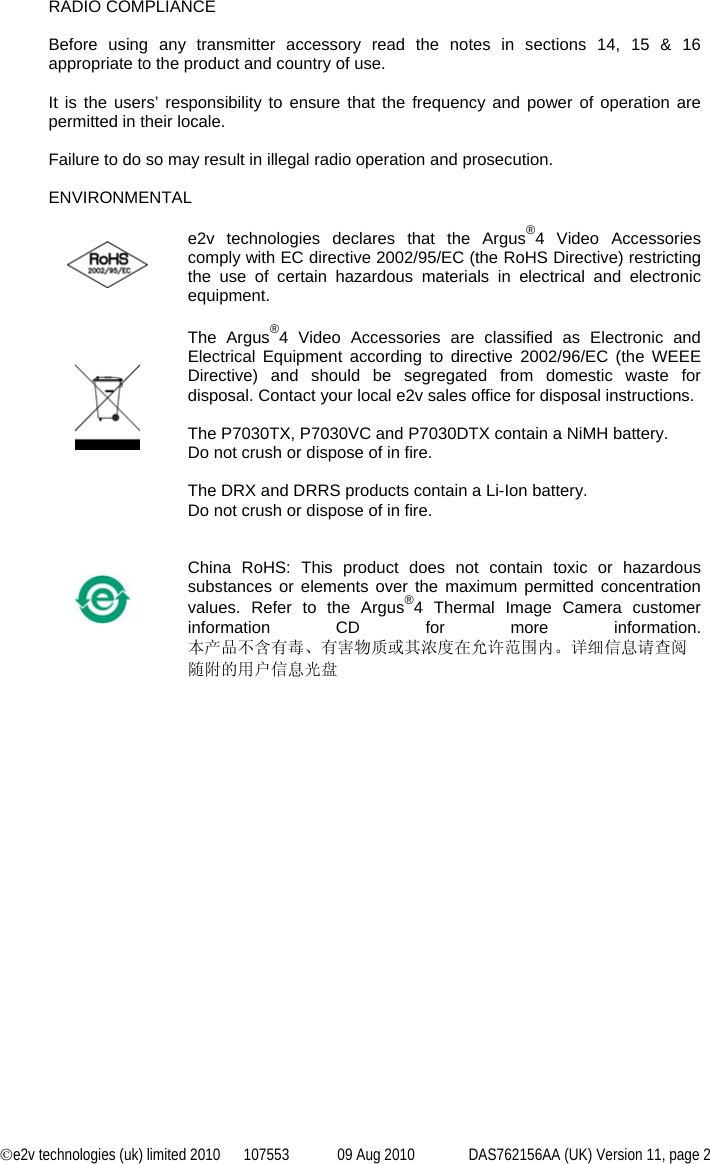 ©e2v technologies (uk) limited 2010  107553  09 Aug 2010  DAS762156AA (UK) Version 11, page 2  RADIO COMPLIANCE  Before using any transmitter accessory read the notes in sections 14, 15 &amp; 16 appropriate to the product and country of use.   It is the users’ responsibility to ensure that the frequency and power of operation are permitted in their locale.  Failure to do so may result in illegal radio operation and prosecution.  ENVIRONMENTAL    e2v technologies declares that the Argus®4 Video Accessories comply with EC directive 2002/95/EC (the RoHS Directive) restricting the use of certain hazardous materials in electrical and electronic equipment.      The Argus®4 Video Accessories are classified as Electronic and Electrical Equipment according to directive 2002/96/EC (the WEEE Directive) and should be segregated from domestic waste for disposal. Contact your local e2v sales office for disposal instructions.  The P7030TX, P7030VC and P7030DTX contain a NiMH battery. Do not crush or dispose of in fire.  The DRX and DRRS products contain a Li-Ion battery. Do not crush or dispose of in fire.        China RoHS: This product does not contain toxic or hazardous substances or elements over the maximum permitted concentration values. Refer to the Argus®4 Thermal Image Camera customer information CD for more information. 本产品不含有毒、有害物质或其浓度在允许范围内。详细信息请查阅随附的用户信息光盘                   