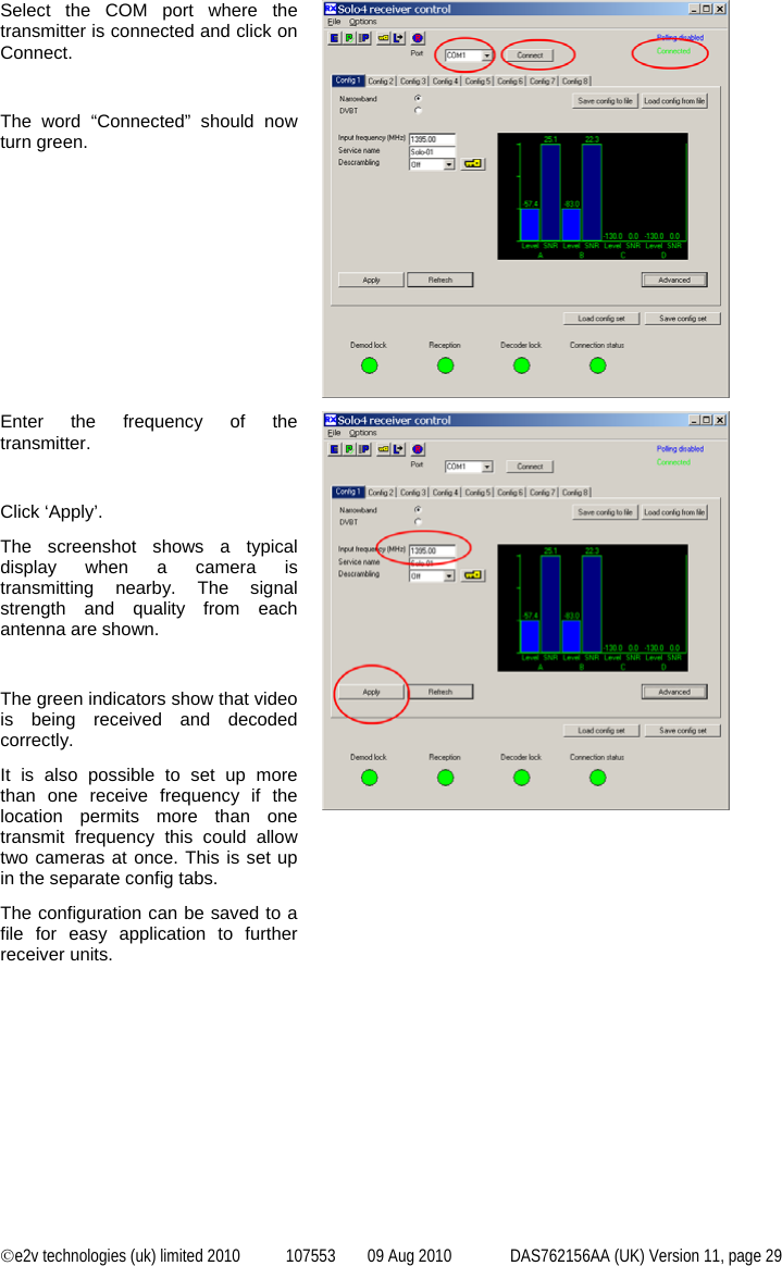  ©e2v technologies (uk) limited 2010  107553  09 Aug 2010  DAS762156AA (UK) Version 11, page 29 Select the COM port where the transmitter is connected and click on Connect.  The word “Connected” should now turn green.  Enter the frequency of the transmitter.  Click ‘Apply’. The screenshot shows a typical display when a camera is transmitting nearby. The signal strength and quality from each antenna are shown.  The green indicators show that video is being received and decoded correctly. It is also possible to set up more than one receive frequency if the location permits more than one transmit frequency this could allow two cameras at once. This is set up in the separate config tabs. The configuration can be saved to a file for easy application to further receiver units.  