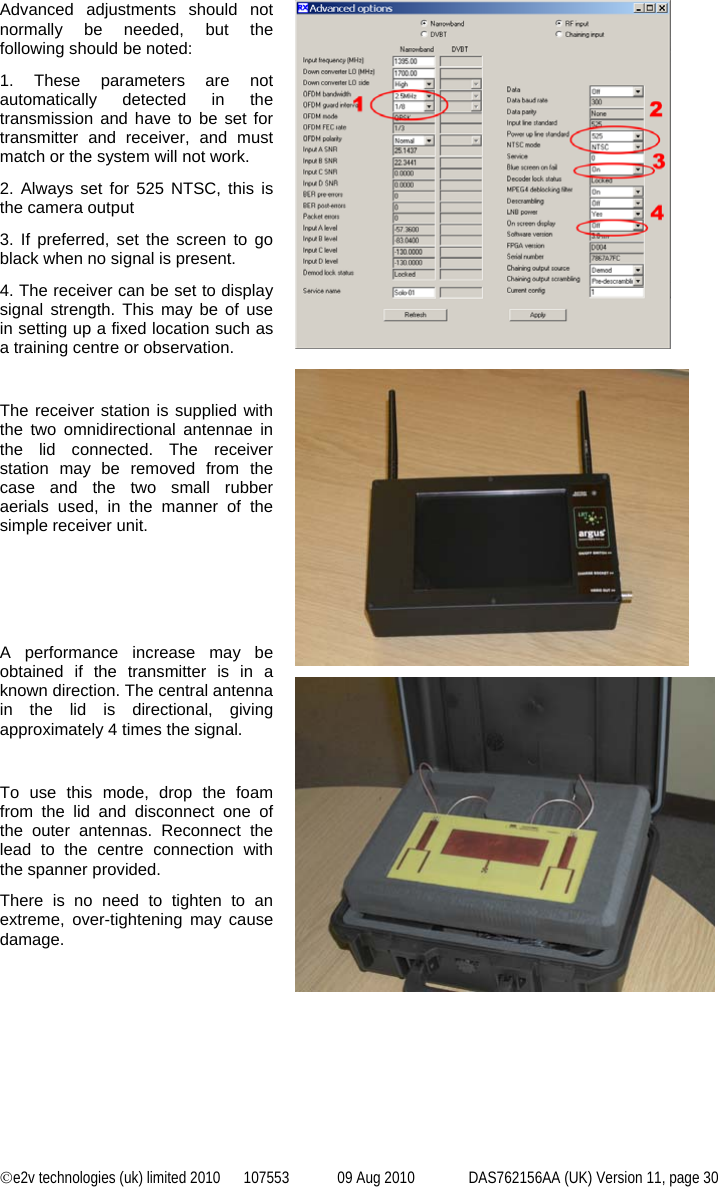 ©e2v technologies (uk) limited 2010  107553  09 Aug 2010  DAS762156AA (UK) Version 11, page 30 Advanced adjustments should not normally be needed, but the following should be noted: 1. These parameters are not automatically detected in the transmission and have to be set for transmitter and receiver, and must match or the system will not work. 2. Always set for 525 NTSC, this is the camera output 3. If preferred, set the screen to go black when no signal is present. 4. The receiver can be set to display signal strength. This may be of use in setting up a fixed location such as a training centre or observation.    The receiver station is supplied with the two omnidirectional antennae in the lid connected. The receiver station may be removed from the case and the two small rubber aerials used, in the manner of the simple receiver unit.    A performance increase may be obtained if the transmitter is in a known direction. The central antenna in the lid is directional, giving approximately 4 times the signal.  To use this mode, drop the foam from the lid and disconnect one of the outer antennas. Reconnect the lead to the centre connection with the spanner provided. There is no need to tighten to an extreme, over-tightening may cause damage.   