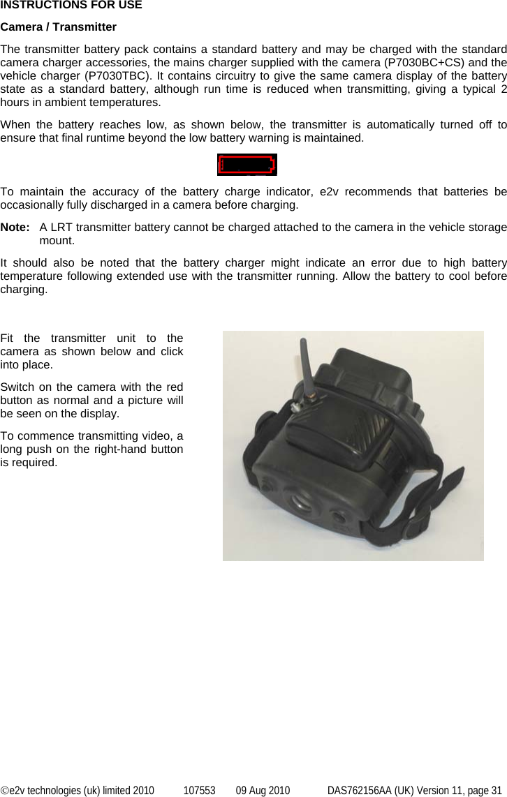  ©e2v technologies (uk) limited 2010  107553  09 Aug 2010  DAS762156AA (UK) Version 11, page 31  INSTRUCTIONS FOR USE Camera / Transmitter The transmitter battery pack contains a standard battery and may be charged with the standard camera charger accessories, the mains charger supplied with the camera (P7030BC+CS) and the vehicle charger (P7030TBC). It contains circuitry to give the same camera display of the battery state as a standard battery, although run time is reduced when transmitting, giving a typical 2 hours in ambient temperatures. When the battery reaches low, as shown below, the transmitter is automatically turned off to ensure that final runtime beyond the low battery warning is maintained.    To maintain the accuracy of the battery charge indicator, e2v recommends that batteries be occasionally fully discharged in a camera before charging. Note:  A LRT transmitter battery cannot be charged attached to the camera in the vehicle storage mount. It should also be noted that the battery charger might indicate an error due to high battery temperature following extended use with the transmitter running. Allow the battery to cool before charging.   Fit the transmitter unit to the camera as shown below and click into place. Switch on the camera with the red button as normal and a picture will be seen on the display. To commence transmitting video, a long push on the right-hand button is required.  