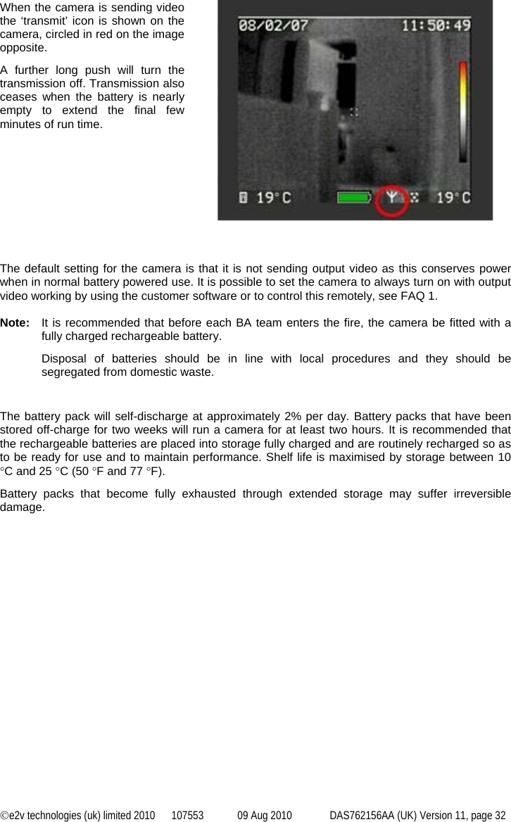 ©e2v technologies (uk) limited 2010  107553  09 Aug 2010  DAS762156AA (UK) Version 11, page 32  When the camera is sending video the ‘transmit’ icon is shown on the camera, circled in red on the image opposite. A further long push will turn the transmission off. Transmission also ceases when the battery is nearly empty to extend the final few minutes of run time.      The default setting for the camera is that it is not sending output video as this conserves power when in normal battery powered use. It is possible to set the camera to always turn on with output video working by using the customer software or to control this remotely, see FAQ 1.  Note:  It is recommended that before each BA team enters the fire, the camera be fitted with a fully charged rechargeable battery. Disposal of batteries should be in line with local procedures and they should be segregated from domestic waste.  The battery pack will self-discharge at approximately 2% per day. Battery packs that have been stored off-charge for two weeks will run a camera for at least two hours. It is recommended that the rechargeable batteries are placed into storage fully charged and are routinely recharged so as to be ready for use and to maintain performance. Shelf life is maximised by storage between 10 °C and 25 °C (50 °F and 77 °F). Battery packs that become fully exhausted through extended storage may suffer irreversible damage. 