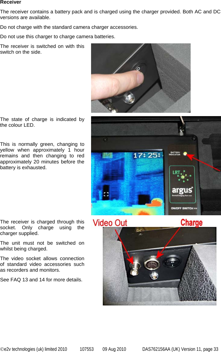  ©e2v technologies (uk) limited 2010  107553  09 Aug 2010  DAS762156AA (UK) Version 11, page 33 Receiver The receiver contains a battery pack and is charged using the charger provided. Both AC and DC versions are available. Do not charge with the standard camera charger accessories. Do not use this charger to charge camera batteries. The receiver is switched on with this switch on the side.  The state of charge is indicated by the colour LED.  This is normally green, changing to yellow when approximately 1 hour remains and then changing to red approximately 20 minutes before the battery is exhausted.  The receiver is charged through this socket. Only charge using the charger supplied. The unit must not be switched on whilst being charged. The video socket allows connection of standard video accessories such as recorders and monitors. See FAQ 13 and 14 for more details.     