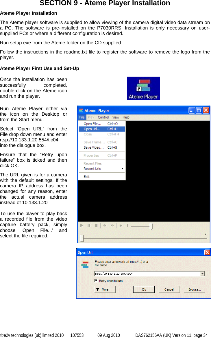 ©e2v technologies (uk) limited 2010  107553  09 Aug 2010  DAS762156AA (UK) Version 11, page 34 SECTION 9 - Ateme Player Installation Ateme Player Installation The Ateme player software is supplied to allow viewing of the camera digital video data stream on a PC. The software is pre-installed on the P7030RRS. Installation is only necessary on user-supplied PCs or where a different configuration is desired. Run setup.exe from the Ateme folder on the CD supplied. Follow the instructions in the readme.txt file to register the software to remove the logo from the player.  Ateme Player First Use and Set-Up  Once the installation has been successfully completed, double-click on the Ateme icon and run the player.    Run Ateme Player either via the icon on the Desktop or from the Start menu. Select ‘Open URL’ from the File drop down menu and enter rtsp://10.133.1.20:554/tic04 into the dialogue box. Ensure that the “Retry upon failure” box is ticked and then click OK. The URL given is for a camera with the default settings. If the camera IP address has been changed for any reason, enter the actual camera address instead of 10.133.1.20  To use the player to play back a recorded file from the video capture battery pack, simply choose ‘Open File...’ and select the file required.     