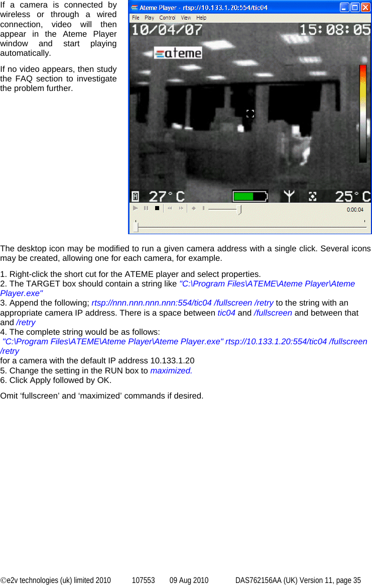  ©e2v technologies (uk) limited 2010  107553  09 Aug 2010  DAS762156AA (UK) Version 11, page 35 If a camera is connected by wireless or through a wired connection, video will then appear in the Ateme Player window and start playing automatically. If no video appears, then study the FAQ section to investigate the problem further.   The desktop icon may be modified to run a given camera address with a single click. Several icons may be created, allowing one for each camera, for example. 1. Right-click the short cut for the ATEME player and select properties. 2. The TARGET box should contain a string like &quot;C:\Program Files\ATEME\Ateme Player\Ateme Player.exe&quot;  3. Append the following; rtsp://nnn.nnn.nnn.nnn:554/tic04 /fullscreen /retry to the string with an appropriate camera IP address. There is a space between tic04 and /fullscreen and between that and /retry 4. The complete string would be as follows:  &quot;C:\Program Files\ATEME\Ateme Player\Ateme Player.exe&quot; rtsp://10.133.1.20:554/tic04 /fullscreen /retry for a camera with the default IP address 10.133.1.20 5. Change the setting in the RUN box to maximized. 6. Click Apply followed by OK. Omit ‘fullscreen’ and ‘maximized’ commands if desired. 