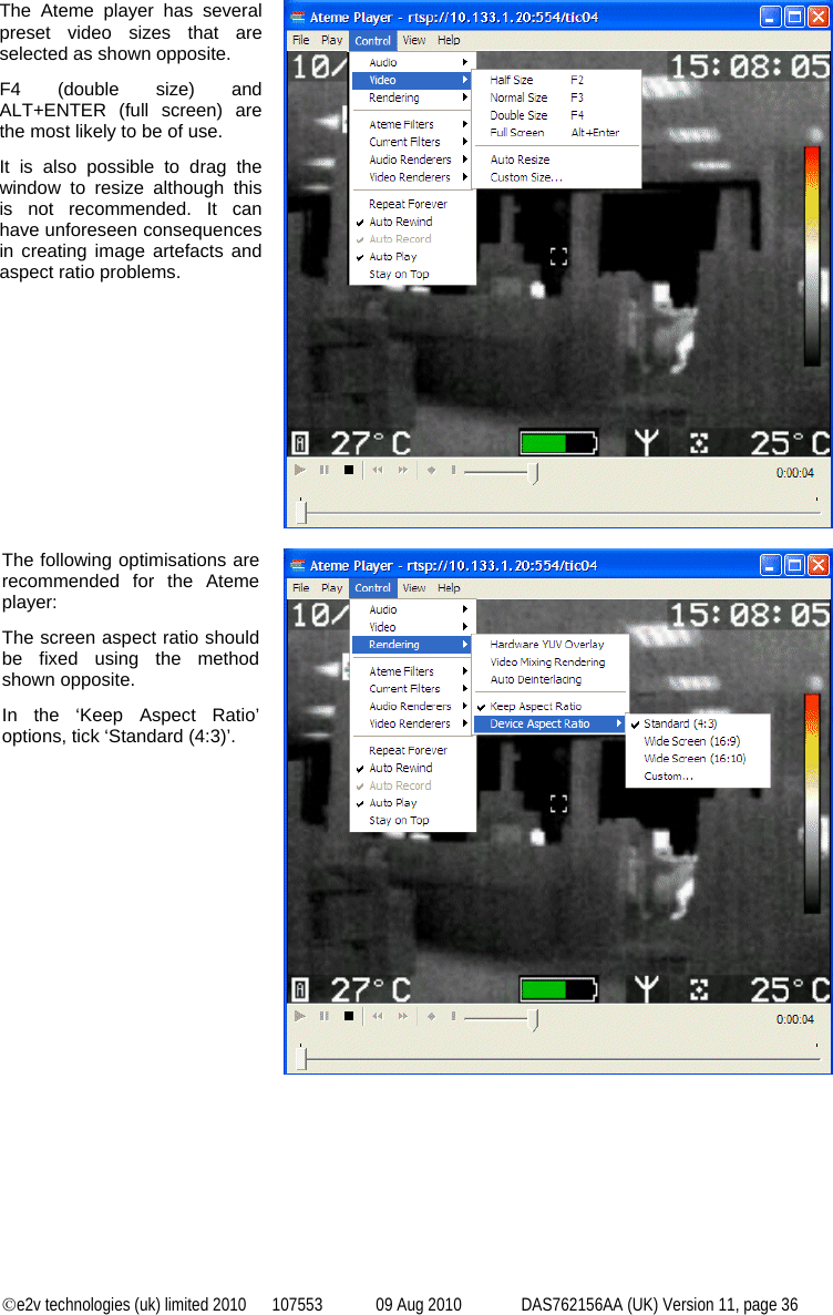 ©e2v technologies (uk) limited 2010  107553  09 Aug 2010  DAS762156AA (UK) Version 11, page 36 The Ateme player has several preset video sizes that are selected as shown opposite. F4 (double size) and ALT+ENTER (full screen) are the most likely to be of use. It is also possible to drag the window to resize although this is not recommended. It can have unforeseen consequences in creating image artefacts and aspect ratio problems.   The following optimisations are recommended for the Ateme player: The screen aspect ratio should be fixed using the method shown opposite. In the ‘Keep Aspect Ratio’ options, tick ‘Standard (4:3)’.   