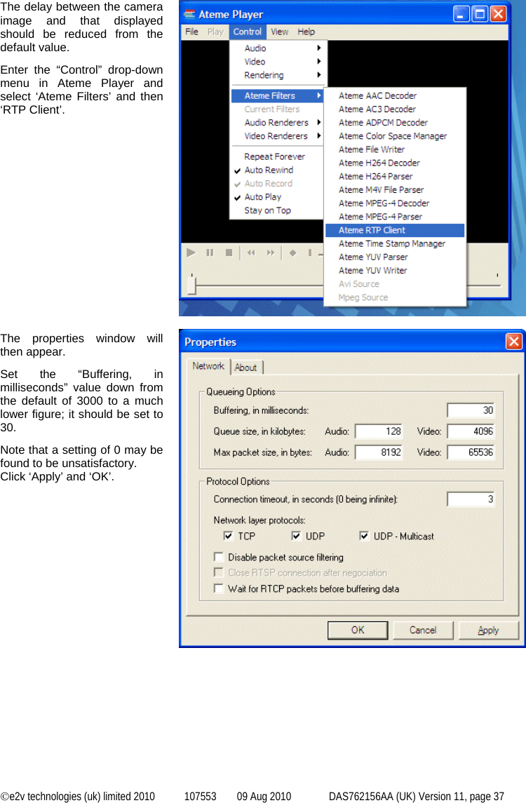  ©e2v technologies (uk) limited 2010  107553  09 Aug 2010  DAS762156AA (UK) Version 11, page 37  The delay between the camera image and that displayed should be reduced from the default value. Enter the “Control” drop-down menu in Ateme Player and select ‘Ateme Filters’ and then ‘RTP Client’.                 The properties window will then appear. Set the “Buffering, in milliseconds” value down from the default of 3000 to a much lower figure; it should be set to 30. Note that a setting of 0 may be found to be unsatisfactory. Click ‘Apply’ and ‘OK’.     