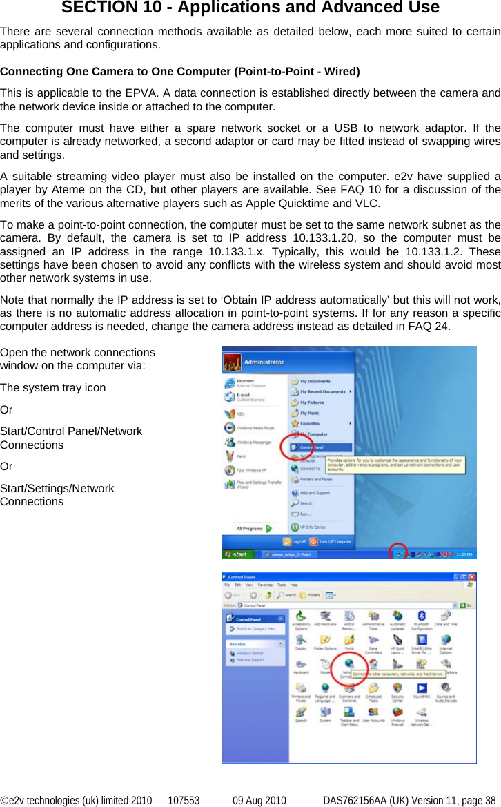 ©e2v technologies (uk) limited 2010  107553  09 Aug 2010  DAS762156AA (UK) Version 11, page 38 SECTION 10 - Applications and Advanced Use There are several connection methods available as detailed below, each more suited to certain applications and configurations.  Connecting One Camera to One Computer (Point-to-Point - Wired) This is applicable to the EPVA. A data connection is established directly between the camera and the network device inside or attached to the computer. The computer must have either a spare network socket or a USB to network adaptor. If the computer is already networked, a second adaptor or card may be fitted instead of swapping wires and settings. A suitable streaming video player must also be installed on the computer. e2v have supplied a player by Ateme on the CD, but other players are available. See FAQ 10 for a discussion of the merits of the various alternative players such as Apple Quicktime and VLC. To make a point-to-point connection, the computer must be set to the same network subnet as the camera. By default, the camera is set to IP address 10.133.1.20, so the computer must be assigned an IP address in the range 10.133.1.x. Typically, this would be 10.133.1.2. These settings have been chosen to avoid any conflicts with the wireless system and should avoid most other network systems in use. Note that normally the IP address is set to ‘Obtain IP address automatically’ but this will not work, as there is no automatic address allocation in point-to-point systems. If for any reason a specific computer address is needed, change the camera address instead as detailed in FAQ 24.  Open the network connections window on the computer via: The system tray icon Or Start/Control Panel/Network Connections Or Start/Settings/Network Connections    
