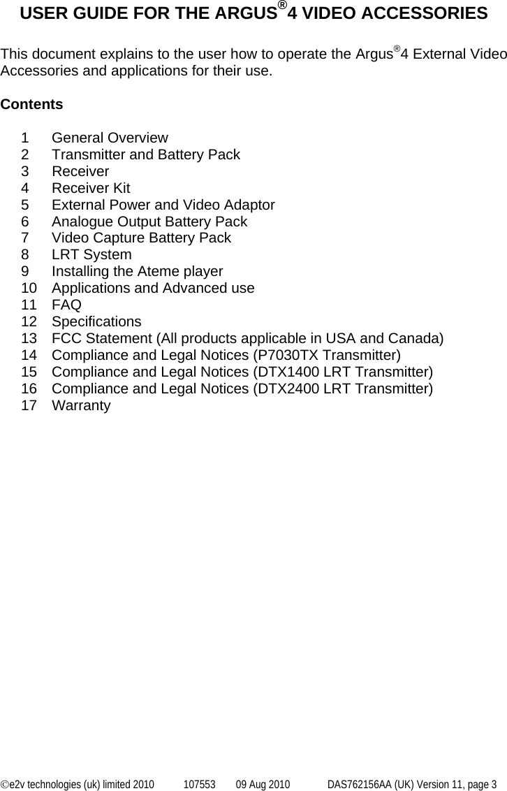  ©e2v technologies (uk) limited 2010  107553  09 Aug 2010  DAS762156AA (UK) Version 11, page 3  USER GUIDE FOR THE ARGUS®4 VIDEO ACCESSORIES  This document explains to the user how to operate the Argus®4 External Video Accessories and applications for their use.  Contents  1 General Overview 2  Transmitter and Battery Pack 3 Receiver 4 Receiver Kit 5  External Power and Video Adaptor 6  Analogue Output Battery Pack 7  Video Capture Battery Pack 8 LRT System 9  Installing the Ateme player 10  Applications and Advanced use 11 FAQ 12 Specifications 13  FCC Statement (All products applicable in USA and Canada) 14  Compliance and Legal Notices (P7030TX Transmitter) 15  Compliance and Legal Notices (DTX1400 LRT Transmitter) 16  Compliance and Legal Notices (DTX2400 LRT Transmitter) 17 Warranty  