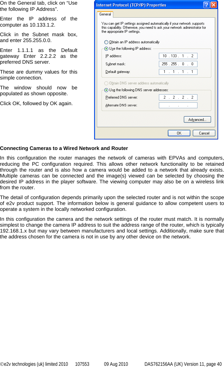©e2v technologies (uk) limited 2010  107553  09 Aug 2010  DAS762156AA (UK) Version 11, page 40 On the General tab, click on “Use the following IP Address”. Enter the IP address of the computer as 10.133.1.2. Click in the Subnet mask box, and enter 255.255.0.0. Enter 1.1.1.1 as the Default gateway Enter 2.2.2.2 as the preferred DNS server. These are dummy values for this simple connection. The window should now be populated as shown opposite. Click OK, followed by OK again.   Connecting Cameras to a Wired Network and Router In this configuration the router manages the network of cameras with EPVAs and computers, reducing the PC configuration required. This allows other network functionality to be retained through the router and is also how a camera would be added to a network that already exists. Multiple cameras can be connected and the image(s) viewed can be selected by choosing the desired IP address in the player software. The viewing computer may also be on a wireless link from the router. The detail of configuration depends primarily upon the selected router and is not within the scope of e2v product support. The information below is general guidance to allow competent users to operate a system in the locally networked configuration. In this configuration the camera and the network settings of the router must match. It is normally simplest to change the camera IP address to suit the address range of the router, which is typically 192.168.1.x but may vary between manufacturers and local settings. Additionally, make sure that the address chosen for the camera is not in use by any other device on the network.  