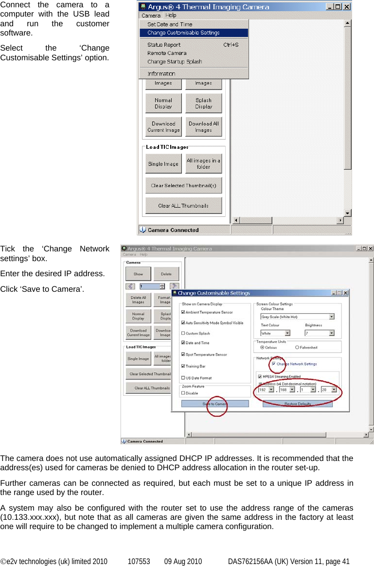  ©e2v technologies (uk) limited 2010  107553  09 Aug 2010  DAS762156AA (UK) Version 11, page 41 Connect the camera to a computer with the USB lead and run the customer software. Select the ‘Change Customisable Settings’ option.   Tick the ‘Change Network settings’ box. Enter the desired IP address. Click ‘Save to Camera’.   The camera does not use automatically assigned DHCP IP addresses. It is recommended that the address(es) used for cameras be denied to DHCP address allocation in the router set-up. Further cameras can be connected as required, but each must be set to a unique IP address in the range used by the router. A system may also be configured with the router set to use the address range of the cameras (10.133.xxx.xxx), but note that as all cameras are given the same address in the factory at least one will require to be changed to implement a multiple camera configuration. 