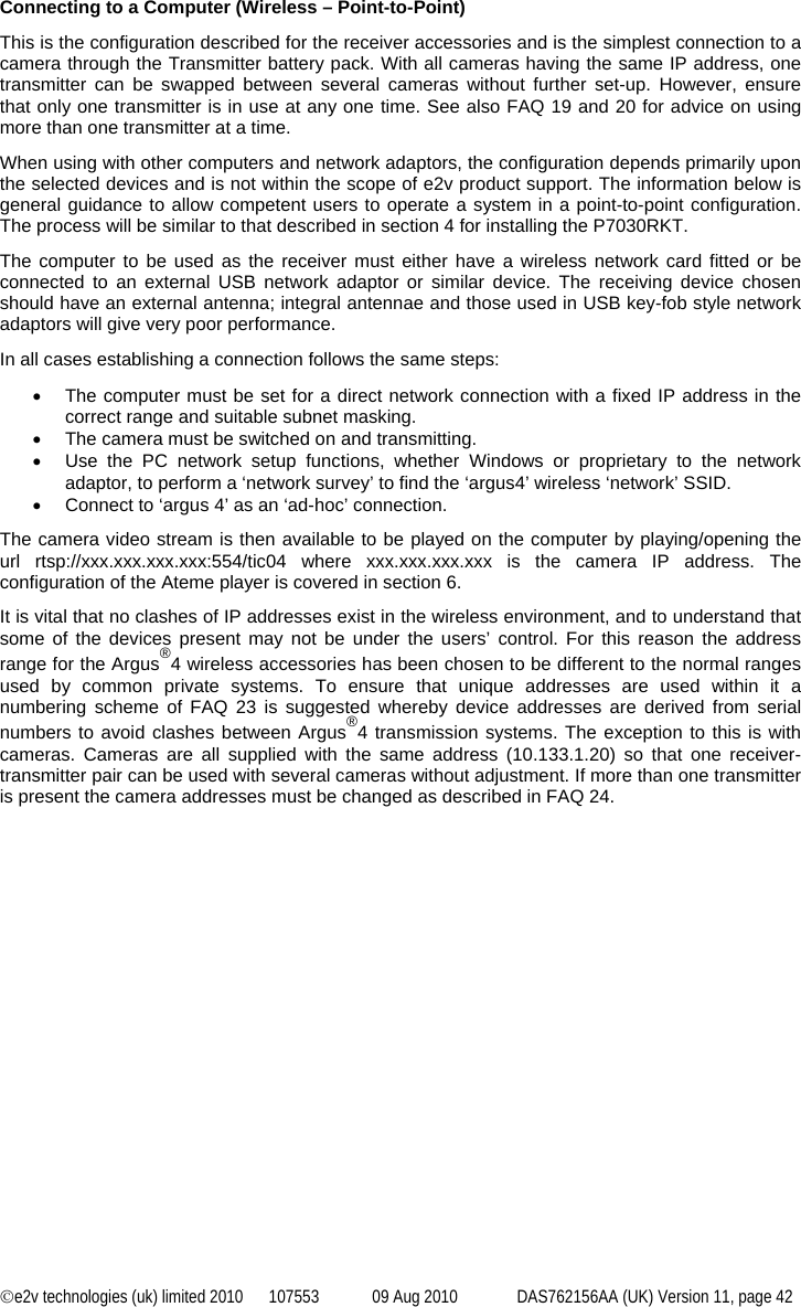 ©e2v technologies (uk) limited 2010  107553  09 Aug 2010  DAS762156AA (UK) Version 11, page 42 Connecting to a Computer (Wireless – Point-to-Point) This is the configuration described for the receiver accessories and is the simplest connection to a camera through the Transmitter battery pack. With all cameras having the same IP address, one transmitter can be swapped between several cameras without further set-up. However, ensure that only one transmitter is in use at any one time. See also FAQ 19 and 20 for advice on using more than one transmitter at a time. When using with other computers and network adaptors, the configuration depends primarily upon the selected devices and is not within the scope of e2v product support. The information below is general guidance to allow competent users to operate a system in a point-to-point configuration.  The process will be similar to that described in section 4 for installing the P7030RKT. The computer to be used as the receiver must either have a wireless network card fitted or be connected to an external USB network adaptor or similar device. The receiving device chosen should have an external antenna; integral antennae and those used in USB key-fob style network adaptors will give very poor performance. In all cases establishing a connection follows the same steps: •  The computer must be set for a direct network connection with a fixed IP address in the correct range and suitable subnet masking. •  The camera must be switched on and transmitting. •  Use the PC network setup functions, whether Windows or proprietary to the network adaptor, to perform a ‘network survey’ to find the ‘argus4’ wireless ‘network’ SSID. •  Connect to ‘argus 4’ as an ‘ad-hoc’ connection. The camera video stream is then available to be played on the computer by playing/opening the url rtsp://xxx.xxx.xxx.xxx:554/tic04 where xxx.xxx.xxx.xxx is the camera IP address. The configuration of the Ateme player is covered in section 6. It is vital that no clashes of IP addresses exist in the wireless environment, and to understand that some of the devices present may not be under the users’ control. For this reason the address range for the Argus®4 wireless accessories has been chosen to be different to the normal ranges used by common private systems. To ensure that unique addresses are used within it a numbering scheme of FAQ 23 is suggested whereby device addresses are derived from serial numbers to avoid clashes between Argus®4 transmission systems. The exception to this is with cameras. Cameras are all supplied with the same address (10.133.1.20) so that one receiver-transmitter pair can be used with several cameras without adjustment. If more than one transmitter is present the camera addresses must be changed as described in FAQ 24. 