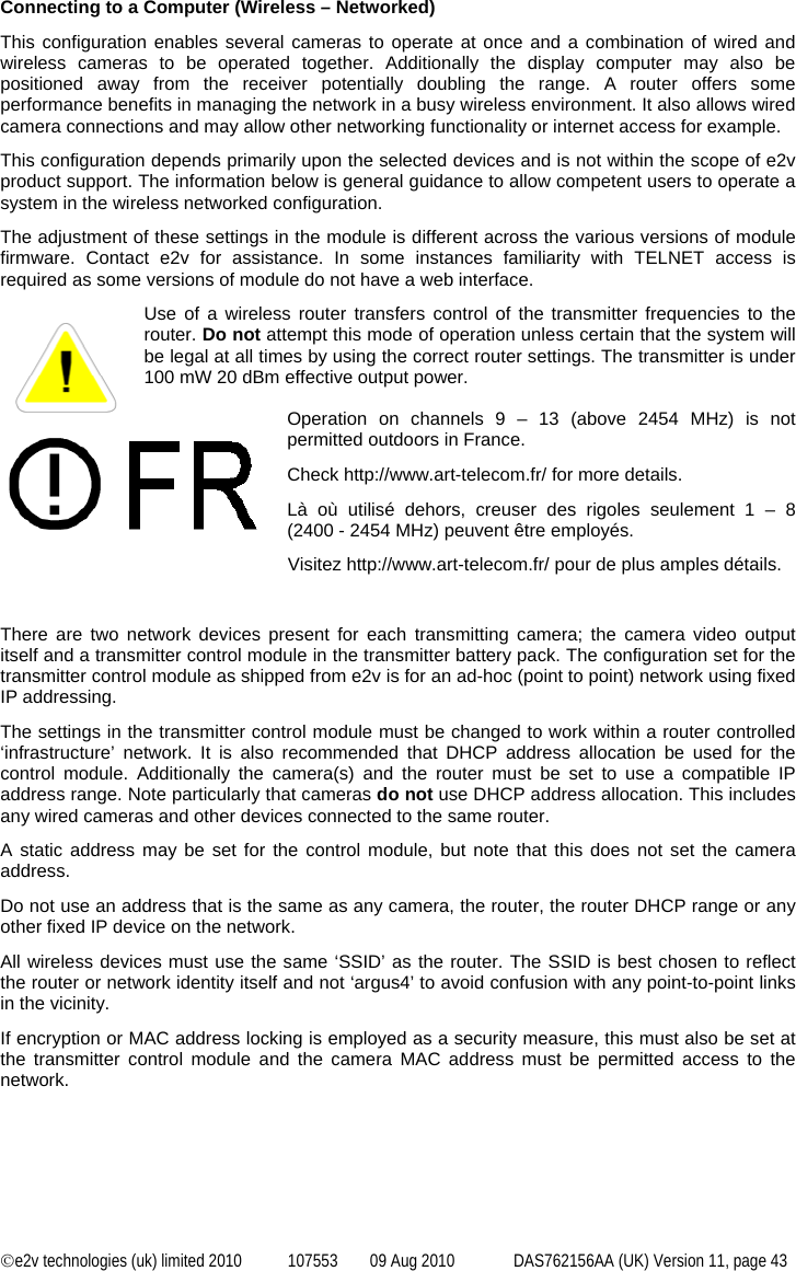  ©e2v technologies (uk) limited 2010  107553  09 Aug 2010  DAS762156AA (UK) Version 11, page 43 Connecting to a Computer (Wireless – Networked) This configuration enables several cameras to operate at once and a combination of wired and wireless cameras to be operated together. Additionally the display computer may also be positioned away from the receiver potentially doubling the range. A router offers some performance benefits in managing the network in a busy wireless environment. It also allows wired camera connections and may allow other networking functionality or internet access for example. This configuration depends primarily upon the selected devices and is not within the scope of e2v product support. The information below is general guidance to allow competent users to operate a system in the wireless networked configuration. The adjustment of these settings in the module is different across the various versions of module firmware. Contact e2v for assistance. In some instances familiarity with TELNET access is required as some versions of module do not have a web interface. Use of a wireless router transfers control of the transmitter frequencies to the router. Do not attempt this mode of operation unless certain that the system will be legal at all times by using the correct router settings. The transmitter is under 100 mW 20 dBm effective output power.  Operation on channels 9 – 13 (above 2454 MHz) is not permitted outdoors in France. Check http://www.art-telecom.fr/ for more details. Là où utilisé dehors, creuser des rigoles seulement 1 – 8 (2400 - 2454 MHz) peuvent être employés. Visitez http://www.art-telecom.fr/ pour de plus amples détails.  There are two network devices present for each transmitting camera; the camera video output itself and a transmitter control module in the transmitter battery pack. The configuration set for the transmitter control module as shipped from e2v is for an ad-hoc (point to point) network using fixed IP addressing. The settings in the transmitter control module must be changed to work within a router controlled ‘infrastructure’ network. It is also recommended that DHCP address allocation be used for the control module. Additionally the camera(s) and the router must be set to use a compatible IP address range. Note particularly that cameras do not use DHCP address allocation. This includes any wired cameras and other devices connected to the same router. A static address may be set for the control module, but note that this does not set the camera address. Do not use an address that is the same as any camera, the router, the router DHCP range or any other fixed IP device on the network. All wireless devices must use the same ‘SSID’ as the router. The SSID is best chosen to reflect the router or network identity itself and not ‘argus4’ to avoid confusion with any point-to-point links in the vicinity. If encryption or MAC address locking is employed as a security measure, this must also be set at the transmitter control module and the camera MAC address must be permitted access to the network. 