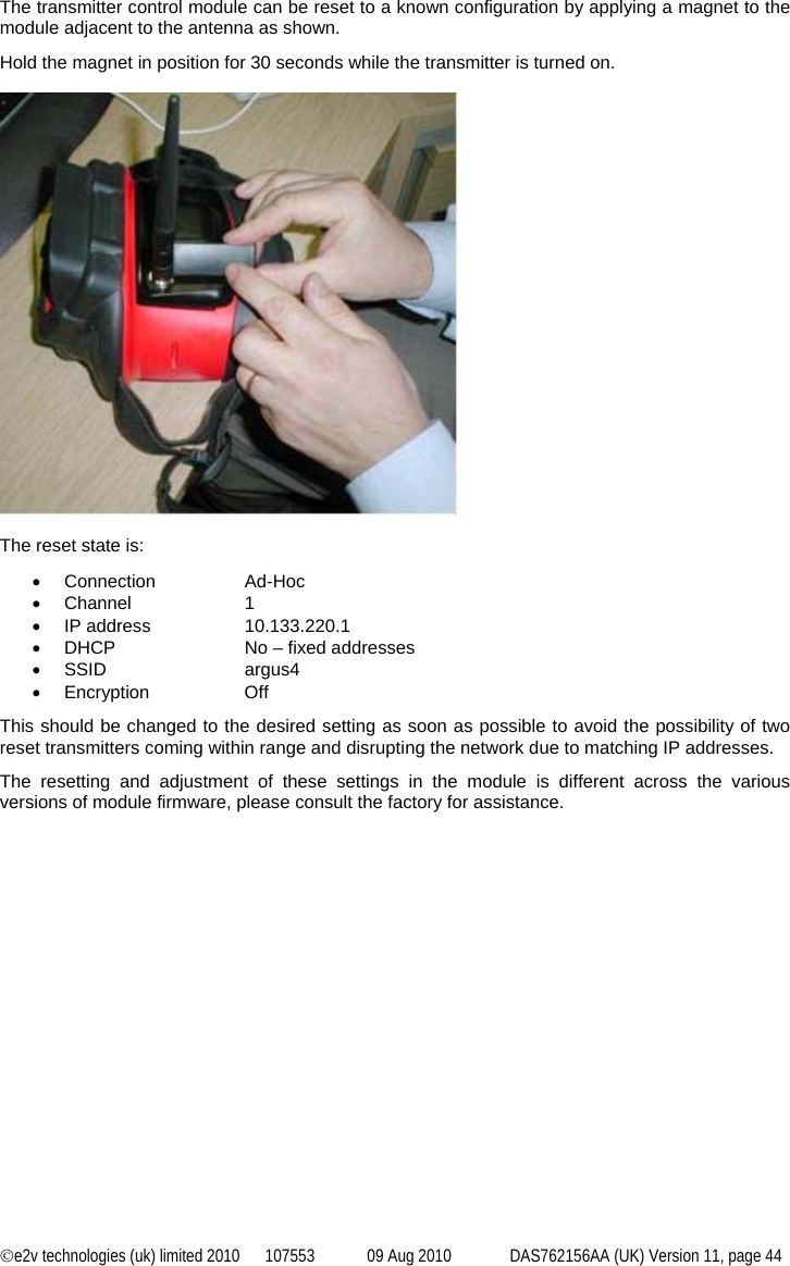 ©e2v technologies (uk) limited 2010  107553  09 Aug 2010  DAS762156AA (UK) Version 11, page 44  The transmitter control module can be reset to a known configuration by applying a magnet to the module adjacent to the antenna as shown. Hold the magnet in position for 30 seconds while the transmitter is turned on.    The reset state is: • Connection   Ad-Hoc • Channel    1 • IP address   10.133.220.1 •  DHCP    No – fixed addresses • SSID    argus4 • Encryption   Off This should be changed to the desired setting as soon as possible to avoid the possibility of two reset transmitters coming within range and disrupting the network due to matching IP addresses. The resetting and adjustment of these settings in the module is different across the various versions of module firmware, please consult the factory for assistance. 