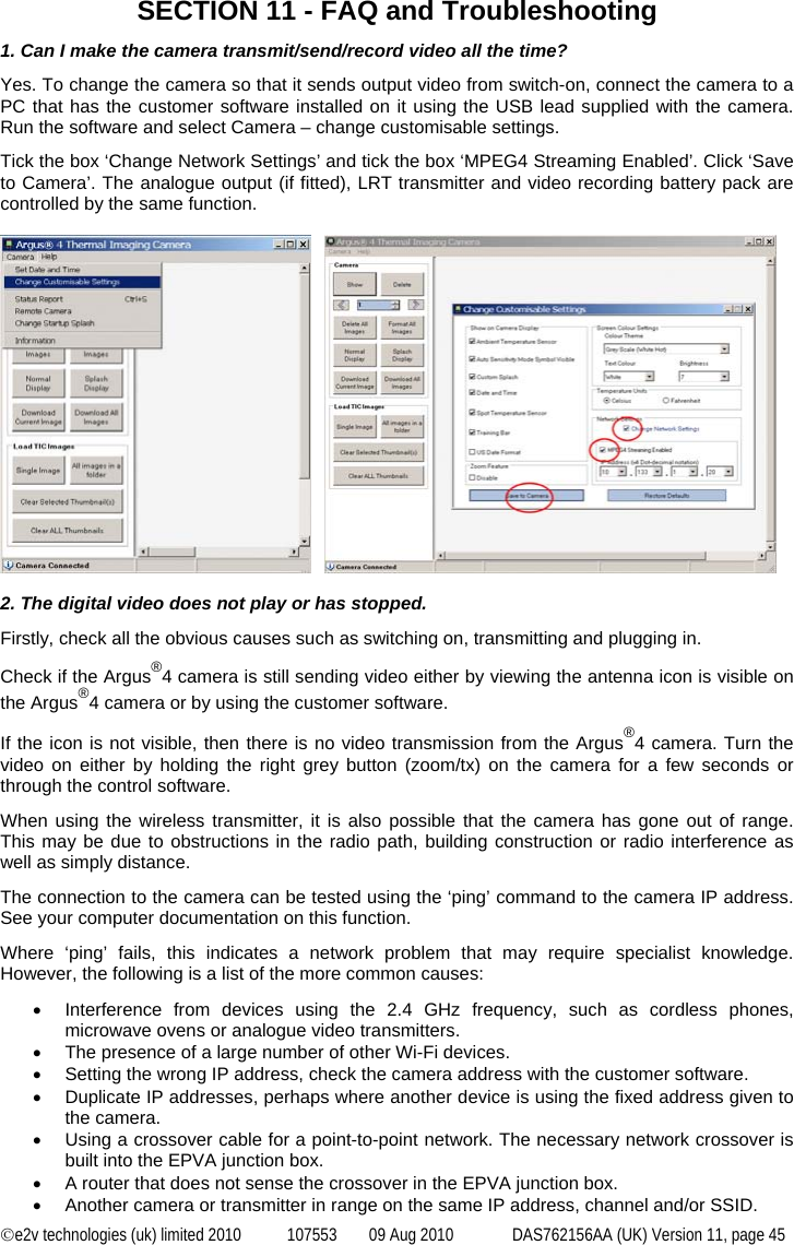  ©e2v technologies (uk) limited 2010  107553  09 Aug 2010  DAS762156AA (UK) Version 11, page 45  SECTION 11 - FAQ and Troubleshooting 1. Can I make the camera transmit/send/record video all the time? Yes. To change the camera so that it sends output video from switch-on, connect the camera to a PC that has the customer software installed on it using the USB lead supplied with the camera. Run the software and select Camera – change customisable settings. Tick the box ‘Change Network Settings’ and tick the box ‘MPEG4 Streaming Enabled’. Click ‘Save to Camera’. The analogue output (if fitted), LRT transmitter and video recording battery pack are controlled by the same function.        2. The digital video does not play or has stopped. Firstly, check all the obvious causes such as switching on, transmitting and plugging in. Check if the Argus®4 camera is still sending video either by viewing the antenna icon is visible on the Argus®4 camera or by using the customer software. If the icon is not visible, then there is no video transmission from the Argus®4 camera. Turn the video on either by holding the right grey button (zoom/tx) on the camera for a few seconds or through the control software. When using the wireless transmitter, it is also possible that the camera has gone out of range. This may be due to obstructions in the radio path, building construction or radio interference as well as simply distance. The connection to the camera can be tested using the ‘ping’ command to the camera IP address. See your computer documentation on this function. Where ‘ping’ fails, this indicates a network problem that may require specialist knowledge. However, the following is a list of the more common causes: •  Interference from devices using the 2.4 GHz frequency, such as cordless phones, microwave ovens or analogue video transmitters. •  The presence of a large number of other Wi-Fi devices. •  Setting the wrong IP address, check the camera address with the customer software. •  Duplicate IP addresses, perhaps where another device is using the fixed address given to the camera. •  Using a crossover cable for a point-to-point network. The necessary network crossover is built into the EPVA junction box. •  A router that does not sense the crossover in the EPVA junction box. •  Another camera or transmitter in range on the same IP address, channel and/or SSID. 