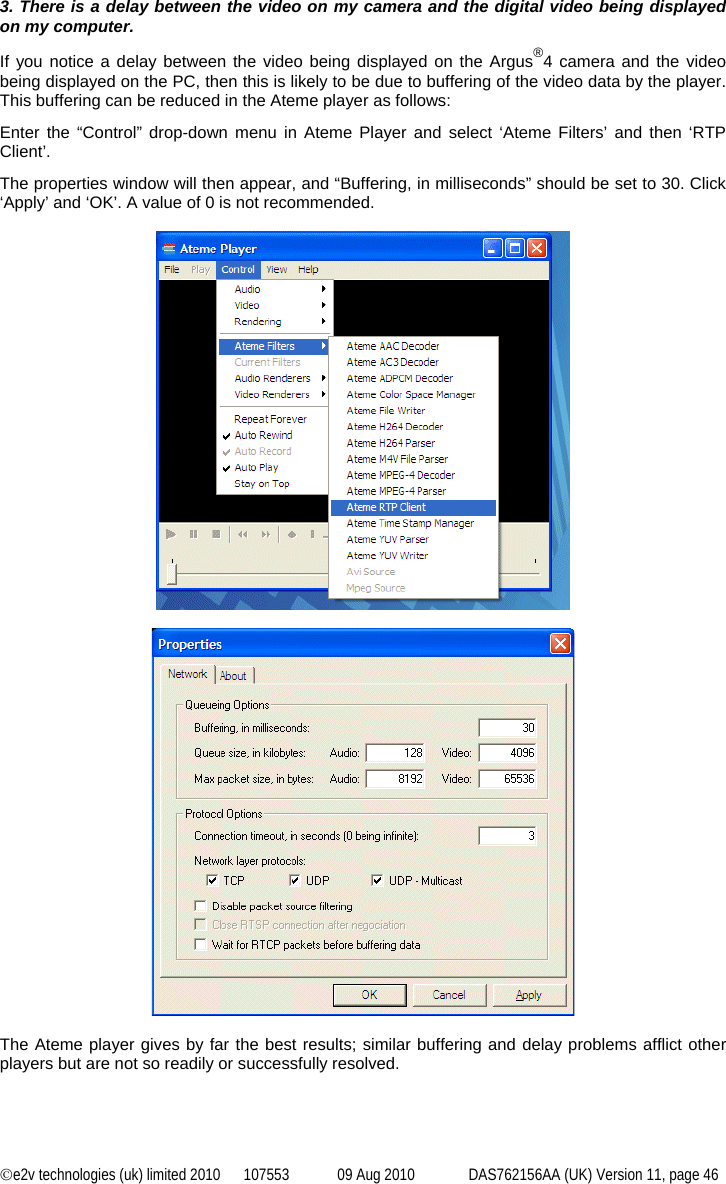 ©e2v technologies (uk) limited 2010  107553  09 Aug 2010  DAS762156AA (UK) Version 11, page 46 3. There is a delay between the video on my camera and the digital video being displayed on my computer. If you notice a delay between the video being displayed on the Argus®4 camera and the video being displayed on the PC, then this is likely to be due to buffering of the video data by the player. This buffering can be reduced in the Ateme player as follows: Enter the “Control” drop-down menu in Ateme Player and select ‘Ateme Filters’ and then ‘RTP Client’. The properties window will then appear, and “Buffering, in milliseconds” should be set to 30. Click ‘Apply’ and ‘OK’. A value of 0 is not recommended.      The Ateme player gives by far the best results; similar buffering and delay problems afflict other players but are not so readily or successfully resolved. 