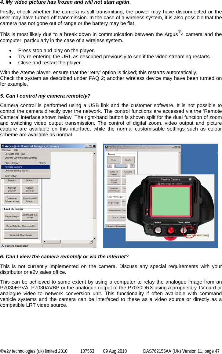  ©e2v technologies (uk) limited 2010  107553  09 Aug 2010  DAS762156AA (UK) Version 11, page 47 4. My video picture has frozen and will not start again. Firstly, check whether the camera is still transmitting; the power may have disconnected or the user may have turned off transmission. In the case of a wireless system, it is also possible that the camera has not gone out of range or the battery may be flat. This is most likely due to a break down in communication between the Argus®4 camera and the computer, particularly in the case of a wireless system. •  Press stop and play on the player. •  Try re-entering the URL as described previously to see if the video streaming restarts. •  Close and restart the player. With the Ateme player, ensure that the ‘retry’ option is ticked; this restarts automatically. Check the system as described under FAQ 2; another wireless device may have been turned on for example.  5. Can I control my camera remotely? Camera control is performed using a USB link and the customer software. It is not possible to control the camera directly over the network. The control functions are accessed via the ‘Remote Camera’ interface shown below. The right-hand button is shown split for the dual function of zoom and switching video output transmission. The control of digital zoom, video output and picture capture are available on this interface, while the normal customisable settings such as colour scheme are available as normal.          6. Can I view the camera remotely or via the internet? This is not currently implemented on the camera. Discuss any special requirements with your distributor or e2v sales office. This can be achieved to some extent by using a computer to relay the analogue image from an P7030EPVA, P7030AVBP or the analogue output of the P7030DRX using a proprietary TV card or analogue video to network conversion unit. This functionality if often available with command vehicle systems and the camera can be interfaced to these as a video source or directly as a compatible LRT video source. 