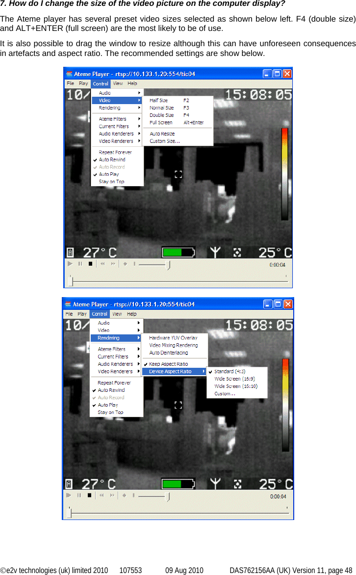 ©e2v technologies (uk) limited 2010  107553  09 Aug 2010  DAS762156AA (UK) Version 11, page 48 7. How do I change the size of the video picture on the computer display? The Ateme player has several preset video sizes selected as shown below left. F4 (double size) and ALT+ENTER (full screen) are the most likely to be of use. It is also possible to drag the window to resize although this can have unforeseen consequences in artefacts and aspect ratio. The recommended settings are show below.     