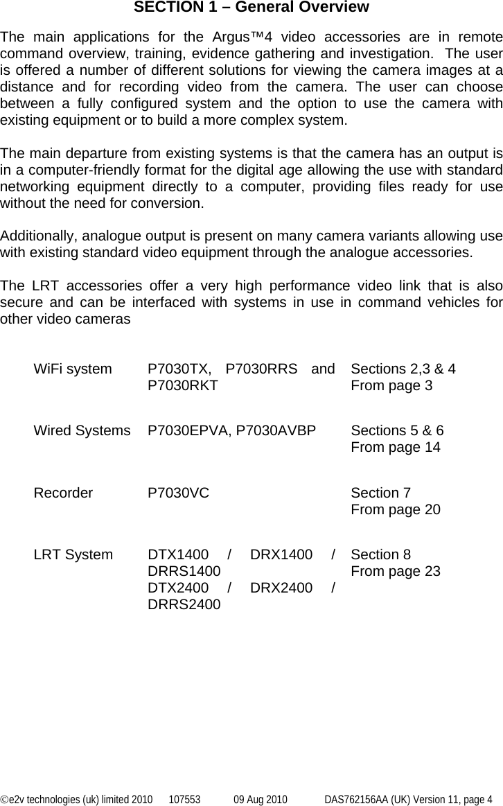 ©e2v technologies (uk) limited 2010  107553  09 Aug 2010  DAS762156AA (UK) Version 11, page 4  SECTION 1 – General Overview  The main applications for the Argus™4 video accessories are in remote command overview, training, evidence gathering and investigation.  The user is offered a number of different solutions for viewing the camera images at a distance and for recording video from the camera. The user can choose between a fully configured system and the option to use the camera with existing equipment or to build a more complex system.  The main departure from existing systems is that the camera has an output is in a computer-friendly format for the digital age allowing the use with standard networking equipment directly to a computer, providing files ready for use without the need for conversion.   Additionally, analogue output is present on many camera variants allowing use with existing standard video equipment through the analogue accessories.   The LRT accessories offer a very high performance video link that is also secure and can be interfaced with systems in use in command vehicles for other video cameras   WiFi system  P7030TX, P7030RRS and P7030RKT  Sections 2,3 &amp; 4 From page 3     Wired Systems  P7030EPVA, P7030AVBP  Sections 5 &amp; 6 From page 14     Recorder P7030VC  Section 7 From page 20     LRT System  DTX1400 / DRX1400 / DRRS1400 DTX2400 / DRX2400 / DRRS2400 Section 8 From page 23 