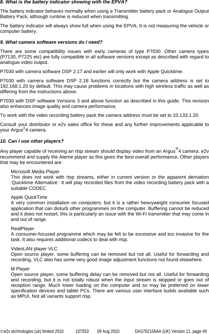  ©e2v technologies (uk) limited 2010  107553  09 Aug 2010  DAS762156AA (UK) Version 11, page 49 8. What is the battery indicator showing with the EPVA? The battery indicator behaves normally when using a Transmitter battery pack or Analogue Output Battery Pack, although runtime is reduced when transmitting. The battery indicator will always show full when using the EPVA. It is not measuring the vehicle or computer battery.  9. What camera software versions do I need? There are some compatibility issues with early cameras of type P7030. Other camera types (P7130, P7225 etc) are fully compatible in all software versions except as described with regard to analogue video output. P7030 with camera software DSP 2.17 and earlier will only work with Apple Quicktime. P7030 with camera software DSP 2.18 functions correctly but the camera address is set to 192.168.1.20 by default. This may cause problems in locations with high wireless traffic as well as differing from the instructions above. P7030 with DSP software Versions 3 and above function as described in this guide. This revision also enhances image quality and camera performance. To work with the video recording battery pack the camera address must be set to 10.133.1.20 Consult your distributor or e2v sales office for these and any further improvements applicable to your Argus®4 camera.  10. Can I use other players? Any player capable of receiving an rtsp stream should display video from an Argus®4 camera. e2v recommend and supply the Ateme player as this gives the best overall performance. Other players that may be encountered are: Microsoft Media Player This does not work with rtsp streams, either in current version or the apparent derivation ‘Quicktime Alternative’. It will play recorded files from the video recording battery pack with a suitable CODEC Apple QuickTime A very common installation on computers, but it is a rather heavyweight consumer focused application that can disturb other programmes on the computer. Buffering cannot be reduced and it does not restart; this is particularly an issue with the Wi-Fi transmitter that may come in and out of range. RealPlayer A consumer-focused programme which may be felt to be excessive and too invasive for the task. It also requires additional codecs to deal with rtsp. VideoLAN player VLC Open source player, some buffering can be removed but not all. Useful for forwarding and recording, VLC also has some very good image adjustment functions not found elsewhere. M Player Open source player, some buffering delay can be removed but not all. Useful for forwarding and recording, but it is not totally robust when the input stream is stopped or goes out of reception range. Much lower loading on the computer and so may be preferred on lower specification devices and tablet PCs. There are various user interface builds available such as MPUI. Not all variants support rtsp. 