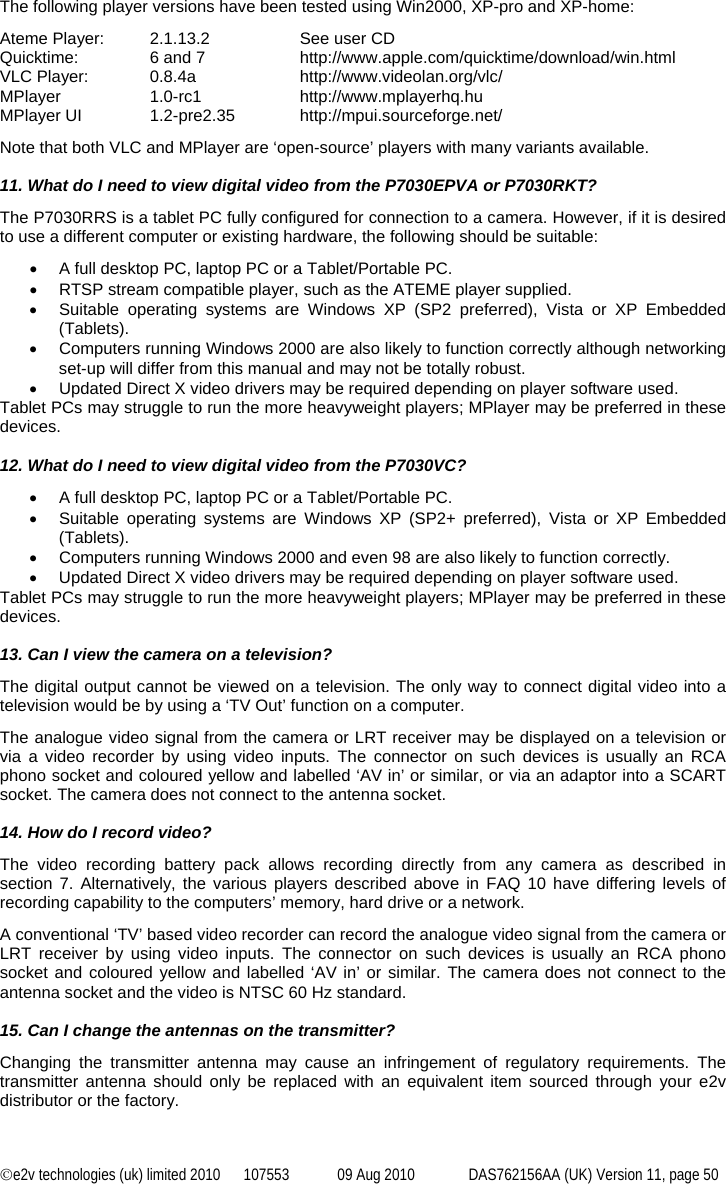 ©e2v technologies (uk) limited 2010  107553  09 Aug 2010  DAS762156AA (UK) Version 11, page 50 The following player versions have been tested using Win2000, XP-pro and XP-home: Ateme Player:  2.1.13.2     See user CD Quicktime:  6 and 7    http://www.apple.com/quicktime/download/win.html VLC Player:  0.8.4a    http://www.videolan.org/vlc/ MPlayer  1.0-rc1  http://www.mplayerhq.hu MPlayer UI  1.2-pre2.35  http://mpui.sourceforge.net/ Note that both VLC and MPlayer are ‘open-source’ players with many variants available.  11. What do I need to view digital video from the P7030EPVA or P7030RKT? The P7030RRS is a tablet PC fully configured for connection to a camera. However, if it is desired to use a different computer or existing hardware, the following should be suitable: •  A full desktop PC, laptop PC or a Tablet/Portable PC. •  RTSP stream compatible player, such as the ATEME player supplied. •  Suitable operating systems are Windows XP (SP2 preferred), Vista or XP Embedded (Tablets). •  Computers running Windows 2000 are also likely to function correctly although networking set-up will differ from this manual and may not be totally robust. •  Updated Direct X video drivers may be required depending on player software used. Tablet PCs may struggle to run the more heavyweight players; MPlayer may be preferred in these devices.  12. What do I need to view digital video from the P7030VC? •  A full desktop PC, laptop PC or a Tablet/Portable PC. •  Suitable operating systems are Windows XP (SP2+ preferred), Vista or XP Embedded (Tablets). •  Computers running Windows 2000 and even 98 are also likely to function correctly. •  Updated Direct X video drivers may be required depending on player software used. Tablet PCs may struggle to run the more heavyweight players; MPlayer may be preferred in these devices.  13. Can I view the camera on a television? The digital output cannot be viewed on a television. The only way to connect digital video into a television would be by using a ‘TV Out’ function on a computer. The analogue video signal from the camera or LRT receiver may be displayed on a television or via a video recorder by using video inputs. The connector on such devices is usually an RCA phono socket and coloured yellow and labelled ‘AV in’ or similar, or via an adaptor into a SCART socket. The camera does not connect to the antenna socket.  14. How do I record video? The video recording battery pack allows recording directly from any camera as described in section 7. Alternatively, the various players described above in FAQ 10 have differing levels of recording capability to the computers’ memory, hard drive or a network. A conventional ‘TV’ based video recorder can record the analogue video signal from the camera or LRT receiver by using video inputs. The connector on such devices is usually an RCA phono socket and coloured yellow and labelled ‘AV in’ or similar. The camera does not connect to the antenna socket and the video is NTSC 60 Hz standard.  15. Can I change the antennas on the transmitter? Changing the transmitter antenna may cause an infringement of regulatory requirements. The transmitter antenna should only be replaced with an equivalent item sourced through your e2v distributor or the factory.  