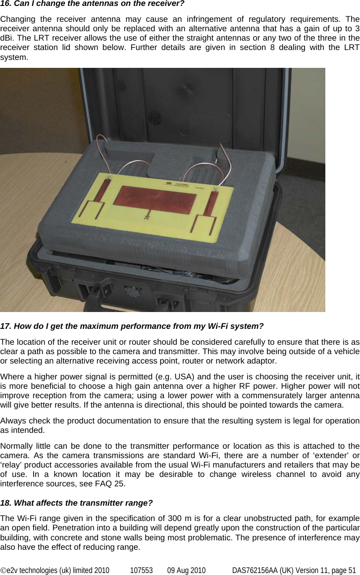  ©e2v technologies (uk) limited 2010  107553  09 Aug 2010  DAS762156AA (UK) Version 11, page 51 16. Can I change the antennas on the receiver? Changing the receiver antenna may cause an infringement of regulatory requirements. The receiver antenna should only be replaced with an alternative antenna that has a gain of up to 3 dBi. The LRT receiver allows the use of either the straight antennas or any two of the three in the receiver station lid shown below. Further details are given in section 8 dealing with the LRT system.   17. How do I get the maximum performance from my Wi-Fi system? The location of the receiver unit or router should be considered carefully to ensure that there is as clear a path as possible to the camera and transmitter. This may involve being outside of a vehicle or selecting an alternative receiving access point, router or network adaptor. Where a higher power signal is permitted (e.g. USA) and the user is choosing the receiver unit, it is more beneficial to choose a high gain antenna over a higher RF power. Higher power will not improve reception from the camera; using a lower power with a commensurately larger antenna will give better results. If the antenna is directional, this should be pointed towards the camera. Always check the product documentation to ensure that the resulting system is legal for operation as intended. Normally little can be done to the transmitter performance or location as this is attached to the camera. As the camera transmissions are standard Wi-Fi, there are a number of ‘extender’ or ‘relay’ product accessories available from the usual Wi-Fi manufacturers and retailers that may be of use. In a known location it may be desirable to change wireless channel to avoid any interference sources, see FAQ 25.  18. What affects the transmitter range? The Wi-Fi range given in the specification of 300 m is for a clear unobstructed path, for example an open field. Penetration into a building will depend greatly upon the construction of the particular building, with concrete and stone walls being most problematic. The presence of interference may also have the effect of reducing range. 