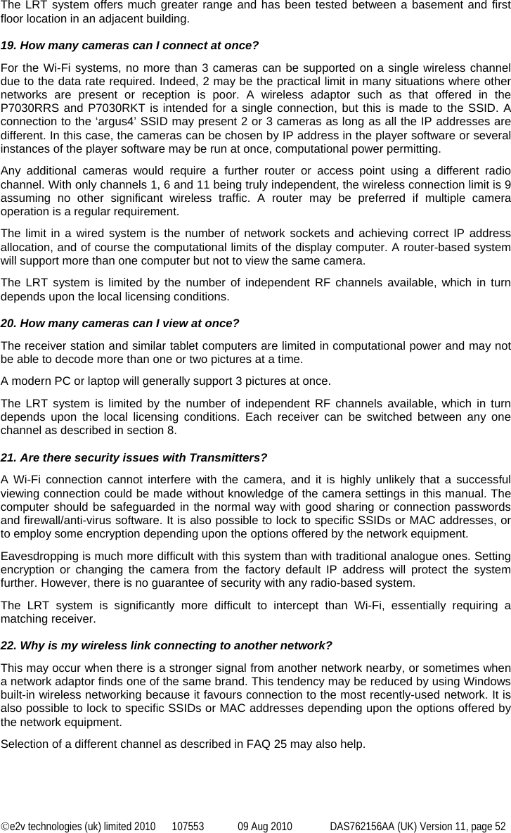 ©e2v technologies (uk) limited 2010  107553  09 Aug 2010  DAS762156AA (UK) Version 11, page 52 The LRT system offers much greater range and has been tested between a basement and first floor location in an adjacent building.  19. How many cameras can I connect at once? For the Wi-Fi systems, no more than 3 cameras can be supported on a single wireless channel due to the data rate required. Indeed, 2 may be the practical limit in many situations where other networks are present or reception is poor. A wireless adaptor such as that offered in the P7030RRS and P7030RKT is intended for a single connection, but this is made to the SSID. A connection to the ‘argus4’ SSID may present 2 or 3 cameras as long as all the IP addresses are different. In this case, the cameras can be chosen by IP address in the player software or several instances of the player software may be run at once, computational power permitting. Any additional cameras would require a further router or access point using a different radio channel. With only channels 1, 6 and 11 being truly independent, the wireless connection limit is 9 assuming no other significant wireless traffic. A router may be preferred if multiple camera operation is a regular requirement. The limit in a wired system is the number of network sockets and achieving correct IP address allocation, and of course the computational limits of the display computer. A router-based system will support more than one computer but not to view the same camera. The LRT system is limited by the number of independent RF channels available, which in turn depends upon the local licensing conditions.  20. How many cameras can I view at once? The receiver station and similar tablet computers are limited in computational power and may not be able to decode more than one or two pictures at a time. A modern PC or laptop will generally support 3 pictures at once. The LRT system is limited by the number of independent RF channels available, which in turn depends upon the local licensing conditions. Each receiver can be switched between any one channel as described in section 8.  21. Are there security issues with Transmitters? A Wi-Fi connection cannot interfere with the camera, and it is highly unlikely that a successful viewing connection could be made without knowledge of the camera settings in this manual. The computer should be safeguarded in the normal way with good sharing or connection passwords and firewall/anti-virus software. It is also possible to lock to specific SSIDs or MAC addresses, or to employ some encryption depending upon the options offered by the network equipment. Eavesdropping is much more difficult with this system than with traditional analogue ones. Setting encryption or changing the camera from the factory default IP address will protect the system further. However, there is no guarantee of security with any radio-based system. The LRT system is significantly more difficult to intercept than Wi-Fi, essentially requiring a matching receiver.  22. Why is my wireless link connecting to another network? This may occur when there is a stronger signal from another network nearby, or sometimes when a network adaptor finds one of the same brand. This tendency may be reduced by using Windows built-in wireless networking because it favours connection to the most recently-used network. It is also possible to lock to specific SSIDs or MAC addresses depending upon the options offered by the network equipment. Selection of a different channel as described in FAQ 25 may also help. 