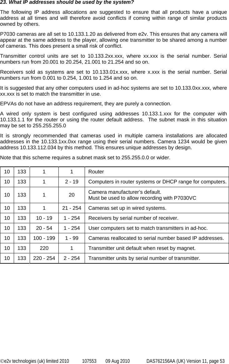  ©e2v technologies (uk) limited 2010  107553  09 Aug 2010  DAS762156AA (UK) Version 11, page 53 23. What IP addresses should be used by the system? The following IP address allocations are suggested to ensure that all products have a unique address at all times and will therefore avoid conflicts if coming within range of similar products owned by others. P7030 cameras are all set to 10.133.1.20 as delivered from e2v. This ensures that any camera will appear at the same address to the player, allowing one transmitter to be shared among a number of cameras. This does present a small risk of conflict. Transmitter control units are set to 10.133.2xx.xxx, where xx.xxx is the serial number. Serial numbers run from 20.001 to 20.254, 21.001 to 21.254 and so on. Receivers sold as systems are set to 10.133.01x.xxx, where x.xxx is the serial number. Serial numbers run from 0.001 to 0.254, 1.001 to 1.254 and so on. It is suggested that any other computers used in ad-hoc systems are set to 10.133.0xx.xxx, where xx.xxx is set to match the transmitter in use. EPVAs do not have an address requirement, they are purely a connection. A wired only system is best configured using addresses 10.133.1.xxx for the computer with 10.133.1.1 for the router or using the router default address.  The subnet mask in this situation may be set to 255.255.255.0 It is strongly recommended that cameras used in multiple camera installations are allocated addresses in the 10.133.1xx.0xx range using their serial numbers. Camera 1234 would be given address 10.133.112.034 by this method. This ensures unique addresses by design. Note that this scheme requires a subnet mask set to 255.255.0.0 or wider.  10 133  1  1  Router 10  133  1  2 - 19  Computers in router systems or DHCP range for computers. 10 133  1  20  Camera manufacturer’s default. Must be used to allow recording with P7030VC 10  133  1  21 - 254  Cameras set up in wired systems. 10  133  10 - 19  1 - 254  Receivers by serial number of receiver. 10  133  20 - 54  1 - 254  User computers set to match transmitters in ad-hoc. 10  133  100 - 199  1 - 99  Cameras reallocated to serial number based IP addresses. 10  133  220  1  Transmitter unit default when reset by magnet. 10  133  220 - 254  2 - 254  Transmitter units by serial number of transmitter. 